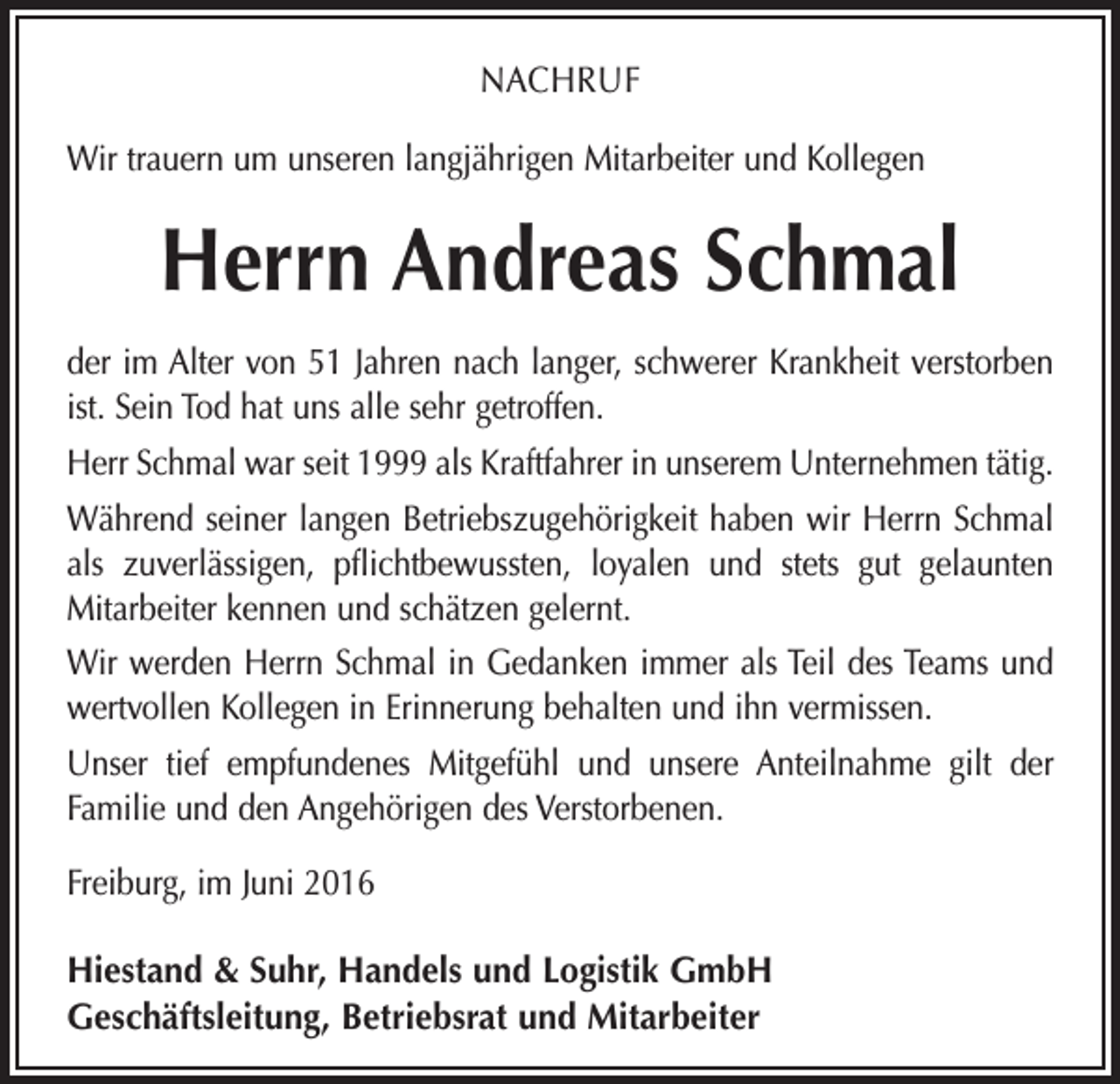 <p>Nachruf<br />Wir trauern um unseren langjährigen Mitarbeiter und Kollegen</p><p>Herrn Andreas Schmal<br />der im Alter von 51 Jahren nach langer, schwerer Krankheit verstorben<br />ist. Sein Tod hat uns alle sehr getroffen.<br />Herr Schmal war seit 1999 als Kraftfahrer in unserem Unternehmen tätig.<br />Während seiner langen Betriebszugehörigkeit haben wir Herrn Schmal<br />als zuverlässigen, pflichtbewussten, loyalen und stets gut gelaunten<br />­Mitarbeiter kennen und schätzen gelernt.<br />Wir werden Herrn Schmal in Gedanken immer als Teil des Teams und<br />wertvollen Kollegen in Erinnerung behalten und ihn vermissen.<br />Unser tief empfundenes Mitgefühl und unsere Anteilnahme gilt der<br />­Familie und den Angehörigen des Verstorbenen.<br />Freiburg, im Juni 2016<br />Hiestand &amp; Suhr, Handels und Logistik GmbH<br />Geschäftsleitung, Betriebsrat und Mitarbeiter</p>
