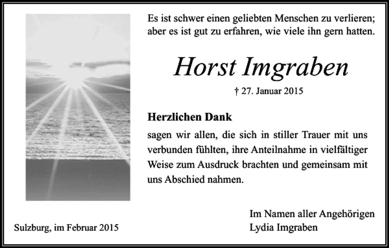 <p>Es ist schwer einen geliebten Menschen zu verlieren;<br />aber es ist gut zu erfahren, wie viele ihn gern hatten.</p><p>Horst Imgraben<br />† 27. Januar 2015</p><p>Herzlichen Dank<br />sagen wir allen, die sich in stiller Trauer mit uns<br />verbunden fühlten, ihre Anteilnahme in vielfältiger<br />Weise zum Ausdruck brachten und gemeinsam mit<br />uns Abschied nahmen.</p><p>Sulzburg, im Februar 2015</p><p>Im Namen aller Angehörigen<br />Lydia Imgraben</p>