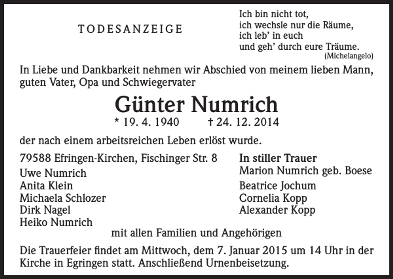 <p>TODESANZEIGE</p><p>Ich bin nicht tot,<br />ich wechsle nur die Räume,<br />ich leb’ in euch<br />und geh’ durch eure Träume.</p><p>(Michelangelo)</p><p>In Liebe und Dankbarkeit nehmen wir Abschied von meinem lieben Mann,<br />guten Vater, Opa und Schwiegervater</p><p>Günter Numrich</p><p>* 19. 4. 1940</p><p>= 24. 12. 2014</p><p>der nach einem arbeitsreichen Leben erlöst wurde.<br />79588 Efringen-Kirchen, Fischinger Str. 8<br />In stiller Trauer</p><p>Marion Numrich geb. Boese<br />Uwe Numrich<br />Anita Klein<br />Beatrice Jochum<br />Michaela Schlozer<br />Cornelia Kopp<br />Dirk Nagel<br />Alexander Kopp<br />Heiko Numrich<br />mit allen Familien und Angehörigen<br />Die Trauerfeier findet am Mittwoch, dem 7. Januar 2015 um 14 Uhr in der<br />Kirche in Egringen statt. Anschließend Urnenbeisetzung.</p>