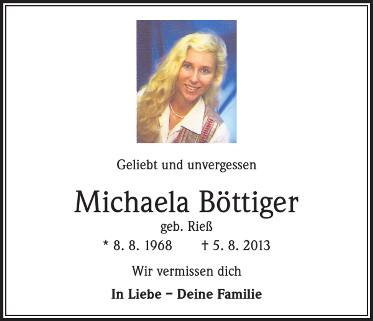<p>Geliebt und unvergessen</p><p>Michaela Böttiger<br />geb. Rieß<br />* 8. 8. 1968 † 5. 8. 2013<br />Wir vermissen dich<br />In Liebe – Deine Familie</p>