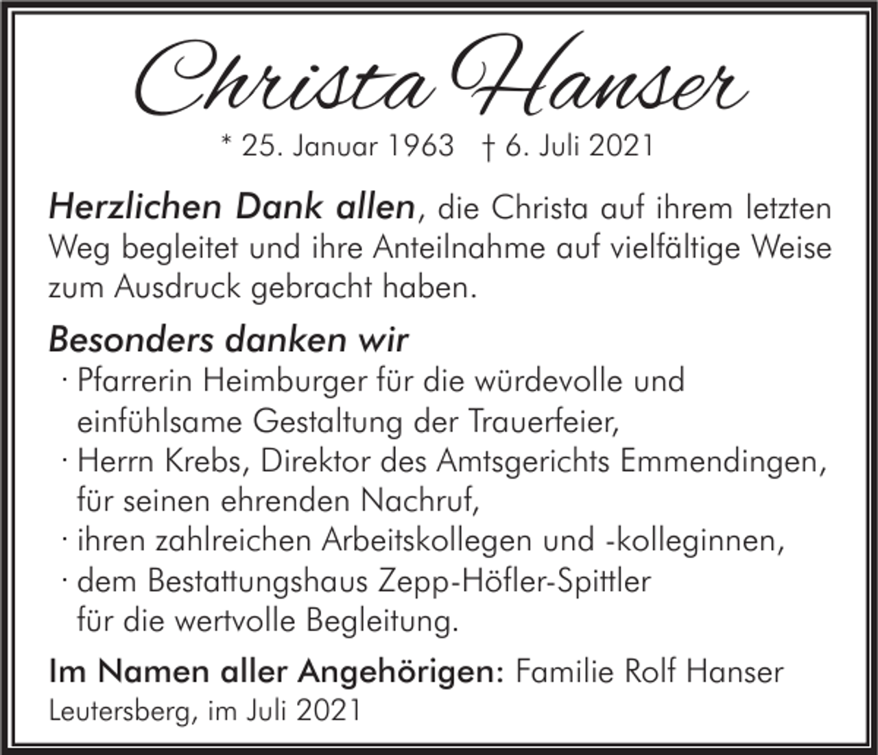 <p>Christa Hanser<br />* 25. Januar 1963 † 6. Juli 2021</p><p>Herzlichen Dank allen, die Christa auf ihrem letzten</p><p>Weg begleitet und ihre Anteilnahme auf vielfältige Weise<br />zum Ausdruck gebracht haben.</p><p>Besonders danken wir</p><p>· Pfarrerin Heimburger für die würdevolle und<br />einfühlsame Gestaltung der Trauerfeier,<br />· Herrn Krebs, Direktor des Amtsgerichts Emmendingen,<br />für seinen ehrenden Nachruf,<br />· ihren zahlreichen Arbeitskollegen und -kolleginnen,<br />· dem Bestattungshaus Zepp-Höfler-Spittler<br />für die wertvolle Begleitung.</p><p>Im Namen aller Angehörigen: Familie Rolf Hanser<br />Leutersberg, im Juli 2021</p>