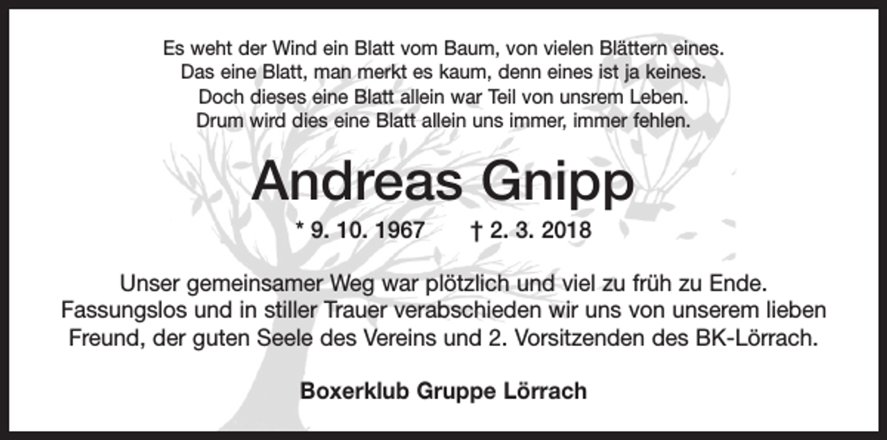 <p>Es weht der Wind ein Blatt vom Baum, von vielen Blättern eines.<br />Das eine Blatt, man merkt es kaum, denn eines ist ja keines.<br />Doch dieses eine Blatt allein war Teil von unsrem Leben.<br />Drum wird dies eine Blatt allein uns immer, immer fehlen.</p><p>Andreas Gnipp<br />* 9. 10. 1967 † 2. 3. 2018<br />Unser gemeinsamer Weg war plötzlich und viel zu früh zu Ende.<br />Fassungslos und in stiller Trauer verabschieden wir uns von unserem lieben<br />Freund, der guten Seele des Vereins und 2. Vorsitzenden des BK-Lörrach.<br />Boxerklub Gruppe Lörrach</p>