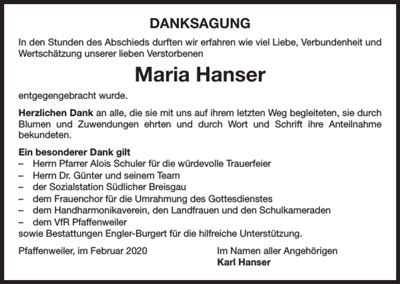 <p>DANKSAGUNG<br />In den Stunden des Abschieds durften wir erfahren wie viel Liebe, Verbundenheit und<br />Wertschätzung unserer lieben Verstorbenen</p><p>Maria Hanser<br />entgegengebracht wurde.<br />Herzlichen Dank an alle, die sie mit uns auf ihrem letzten Weg begleiteten, sie durch<br />Blumen und Zuwendungen ehrten und durch Wort und Schrift ihre Anteilnahme<br />­bekundeten.<br />Ein besonderer Dank gilt<br />– Herrn Pfarrer Alois Schuler für die würdevolle Trauerfeier<br />– Herrn Dr. Günter und seinem Team<br />– der Sozialstation Südlicher Breisgau<br />– dem Frauenchor für die Umrahmung des Gottesdienstes<br />– dem Handharmonikaverein, den Landfrauen und den Schulkameraden<br />– dem VfR Pfaffenweiler<br />sowie Bestattungen Engler-Burgert für die hilfreiche Unterstützung.<br />Pfaffenweiler, im Februar 2020</p><p>Im Namen aller Angehörigen<br />Karl Hanser</p>