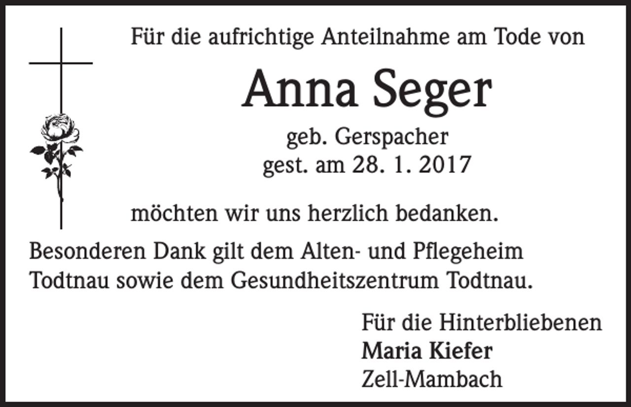 <p>Für die aufrichtige Anteilnahme am Tode von</p><p>Anna Seger<br />geb. Gerspacher<br />gest. am 28. 1. 2017<br />möchten wir uns herzlich bedanken.<br />Besonderen Dank gilt dem Alten- und Pflegeheim<br />Todtnau sowie dem Gesundheitszentrum Todtnau.<br />Für die Hinterbliebenen<br />Maria Kiefer<br />Zell-Mambach</p>