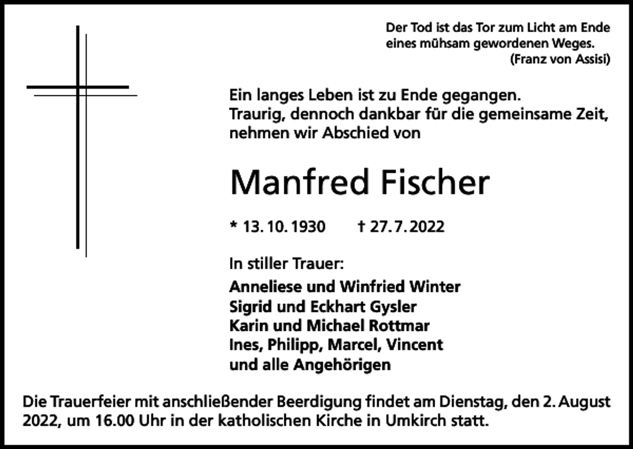 <p>Der Tod ist das Tor zum Licht am Ende<br />eines mühsam gewordenen Weges.</p><p>(Franz von Assisi)</p><p>Ein langes Leben ist zu Ende gegangen.<br />Traurig, dennoch dankbar für die gemeinsame Zeit,<br />nehmen wir Abschied von</p><p>Manfred Fischer<br />* 13. 10. 1930 † 27. 7. 2022<br />In stiller Trauer:<br />Anneliese und Winfried Winter<br />Sigrid und Eckhart Gysler<br />Karin und Michael Rottmar<br />Ines, Philipp, Marcel, Vincent<br />und alle Angehörigen<br />Die Trauerfeier mit anschließender Beerdigung findet am Dienstag, den 2. August<br />2022, um 16.00 Uhr in der katholischen Kirche in Umkirch statt.</p>