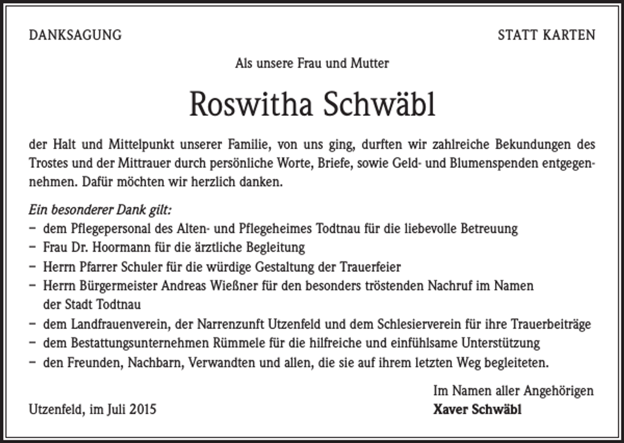 <p>DANKSAGUNG</p><p>STATT KARTEN<br />Als unsere Frau und Mutter</p><p>Roswitha Schwäbl<br />der Halt und Mittelpunkt unserer Familie, von uns ging, durften wir zahlreiche Bekundungen des<br />­Trostes und der Mittrauer durch persönliche Worte, Briefe, sowie Geld- und Blumenspenden ent­gegen­<br />nehmen. Dafür möchten wir herzlich danken.<br />Ein besonderer Dank gilt:<br />– dem Pflegepersonal des Alten- und Pflegeheimes Todtnau für die liebevolle Betreuung<br />– Frau Dr. Hoormann für die ärztliche Begleitung<br />– Herrn Pfarrer Schuler für die würdige Gestaltung der Trauerfeier<br />– Herrn Bürgermeister Andreas Wießner für den besonders tröstenden Nachruf im Namen<br />der Stadt Todtnau<br />– dem Landfrauenverein, der Narrenzunft Utzenfeld und dem Schlesierverein für ihre Trauerbeiträge<br />– dem Bestattungsunternehmen Rümmele für die hilfreiche und einfühlsame Unterstützung<br />– den Freunden, Nachbarn, Verwandten und allen, die sie auf ihrem letzten Weg begleiteten.</p><p>Utzenfeld, im Juli 2015</p><p>Im Namen aller Angehörigen<br />Xaver Schwäbl</p>