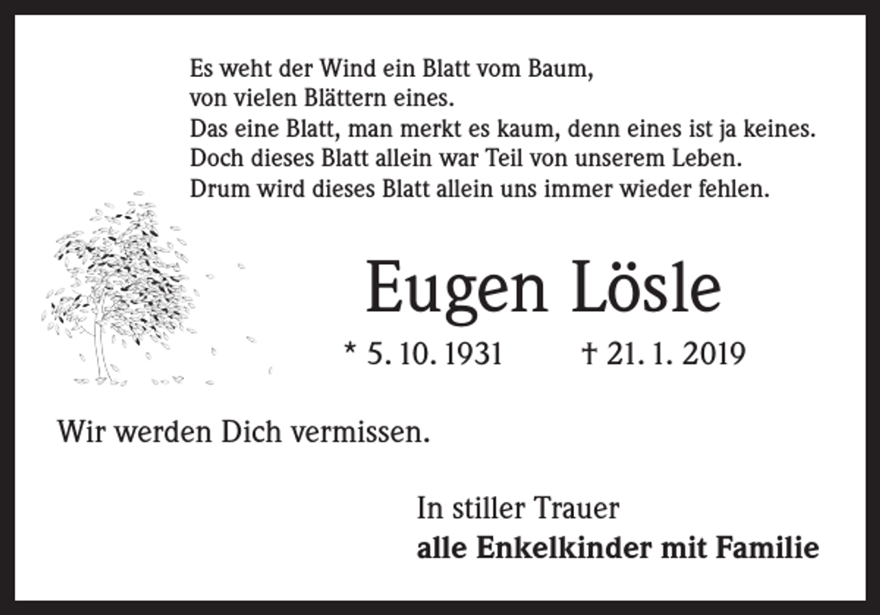 <p>Es weht der Wind ein Blatt vom Baum,<br />von vielen Blättern eines.<br />Das eine Blatt, man merkt es kaum, denn eines ist ja keines.<br />Doch dieses Blatt allein war Teil von unserem Leben.<br />Drum wird dieses Blatt allein uns immer wieder fehlen.</p><p>Eugen Lösle<br />* 5. 10. 1931</p><p>† 21. 1. 2019</p><p>Wir werden Dich vermissen.<br />In stiller Trauer<br />alle Enkelkinder mit Familie</p>