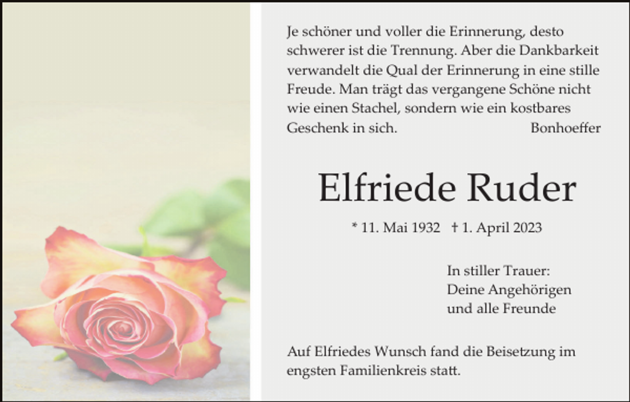 <p>Je schöner und voller die Erinnerung, desto<br />schwerer ist die Trennung. Aber die Dankbarkeit<br />verwandelt die Qual der Erinnerung in eine stille<br />Freude. Man trägt das vergangene Schöne nicht<br />wie einen Stachel, sondern wie ein kostbares<br />Geschenk in sich.<br />Bonhoeﬀer</p><p>Elfriede Ruder<br />* 11. Mai 1932 † 1. April 2023<br />In stiller Trauer:<br />Deine Angehörigen<br />und alle Freunde<br />Auf Elfriedes Wunsch fand die Beise�ung im<br />engsten Familienkreis sta�.</p>