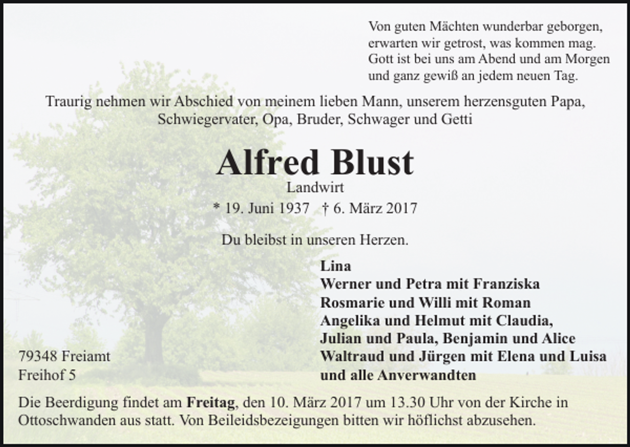 <p>Von guten Mächten wunderbar geborgen,<br />erwarten wir getrost, was kommen mag.<br />Gott ist bei uns am Abend und am Morgen<br />und ganz gewiß an jedem neuen Tag.</p><p>Traurig nehmen wir Abschied von meinem lieben Mann, unserem herzensguten Papa,<br />Schwiegervater, Opa, Bruder, Schwager und Getti</p><p>Alfred<br />Blust<br />Landwirt<br />* 19. Juni 1937 † 6. März 2017<br />Du bleibst in unseren Herzen.</p><p>79348 Freiamt<br />Freihof 5</p><p>Lina<br />Werner und Petra mit Franziska<br />Rosmarie und Willi mit Roman<br />Angelika und Helmut mit Claudia,<br />Julian und Paula, Benjamin und Alice<br />Waltraud und Jürgen mit Elena und Luisa<br />und alle Anverwandten</p><p>Die Beerdigung findet am Freitag, den 10. März 2017 um 13.30 Uhr von der Kirche in<br />Ottoschwanden aus statt. Von Beileidsbezeigungen bitten wir höflichst abzusehen.</p>