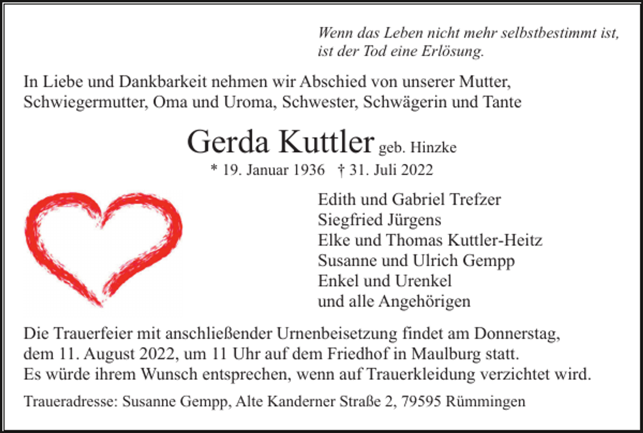 <p>Wenn das Leben nicht mehr selbstbestimmt ist,<br />ist der Tod eine Erlösung.</p><p>In Liebe und Dankbarkeit nehmen wir Abschied von unserer Mutter,<br />Schwiegermutter, Oma und Uroma, Schwester, Schwägerin und Tante</p><p>Gerda Kuttler geb. Hinzke<br />* 19. Januar 1936 † 31. Juli 2022</p><p>Edith und Gabriel Trefzer<br />Siegfried Jürgens<br />Elke und Thomas Kuttler-Heitz<br />Susanne und Ulrich Gempp<br />Enkel und Urenkel<br />und alle Angehörigen<br />Die Trauerfeier mit anschließender Urnenbeisetzung findet am Donnerstag,<br />dem 11. August 2022, um 11 Uhr auf dem Friedhof in Maulburg statt.<br />Es würde ihrem Wunsch entsprechen, wenn auf Trauerkleidung verzichtet wird.<br />Traueradresse: Susanne Gempp, Alte Kanderner Straße 2, 79595 Rümmingen</p>