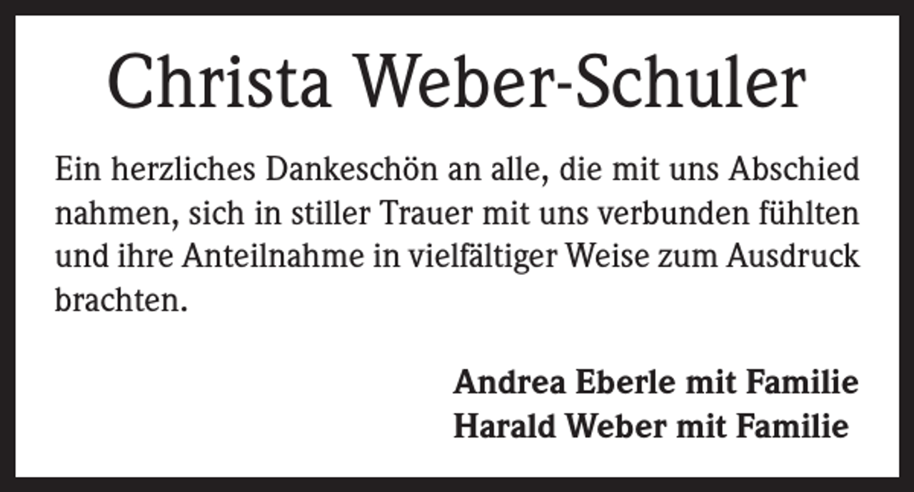 <p>Christa Weber-Schuler<br />Ein herzliches Dankeschön an alle, die mit uns Abschied<br />nahmen, sich in stiller Trauer mit uns verbunden fühlten<br />und ihre Anteilnahme in vielfältiger Weise zum Ausdruck<br />brachten.</p><p>Andrea Eberle mit Familie<br />Harald Weber mit Familie</p>