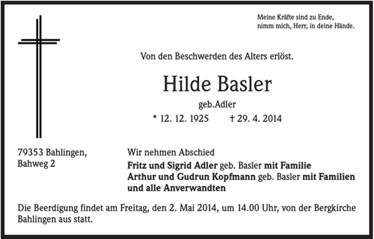 <p>Meine Kräfte sind zu Ende,<br />nimm mich, Herr, in deine Hände.</p><p>Von den Beschwerden des Alters erlöst.</p><p>Hilde Basler<br />geb.Adler<br />* 12. 12. 1925<br />† 29. 4. 2014<br />79353 Bahlingen,<br />Bahweg 2</p><p>Wir nehmen Abschied<br />Fritz und Sigrid Adler geb. Basler mit Familie<br />Arthur und Gudrun Kopfmann geb. Basler mit Familien<br />und alle Anverwandten</p><p>Die Beerdigung findet am Freitag, den 2. Mai 2014, um 14.00 Uhr, von der Bergkirche<br />Bahlingen aus statt.</p>