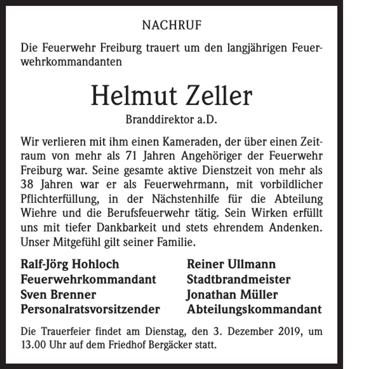 <p>NACHRUF<br />Die Feuerwehr Freiburg trauert um den langjährigen Feuerwehrkommandanten</p><p>Helmut Zeller<br />Branddirektor a.D.</p><p>Wir verlieren mit ihm einen Kameraden, der über einen Zeitraum von mehr als 71 Jahren Angehöriger der Feuerwehr<br />Freiburg war. Seine gesamte aktive Dienstzeit von mehr als<br />38 Jahren war er als Feuerwehrmann, mit vorbildlicher<br />Pflichterfüllung, in der Nächstenhilfe für die Abteilung<br />­Wiehre und die Berufsfeuerwehr tätig. Sein Wirken erfüllt<br />uns mit tiefer Dankbarkeit und stets ehrendem Andenken.<br />Unser Mitgefühl gilt seiner Familie.</p><p>Ralf-Jörg Hohloch<br />Feuerwehrkommandant<br />Sven Brenner<br />Personalratsvorsitzender</p><p>Reiner Ullmann<br />Stadtbrandmeister<br />Jonathan Müller<br />Abteilungskommandant</p><p>Die Trauerfeier findet am Dienstag, den 3. Dezember 2019, um<br />13.00 Uhr auf dem Friedhof Bergäcker statt.</p>