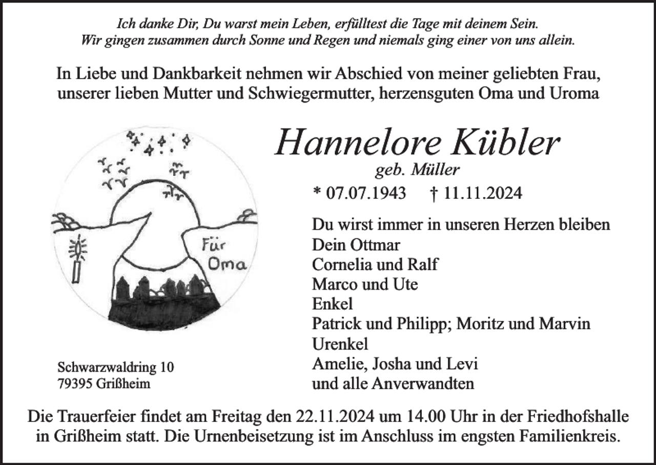<p>Ich danke Dir, Du warst mein Leben, erfülltest die Tage mit deinem Sein.<br />Wir gingen zusammen durch Sonne und Regen und niemals ging einer von uns allein.</p><p>In Liebe und Dankbarkeit nehmen wir Abschied von meiner geliebten Frau,<br />unserer lieben Mutter und Schwiegermutter, herzensguten Oma und Uroma</p><p>Hannelore Kübler<br />geb. Müller<br />* 07.07.1943 † 11.11.2024</p><p>Schwarzwaldring 10<br />79395 Grißheim</p><p>Du wirst immer in unseren Herzen bleiben<br />Dein Ottmar<br />Cornelia und Ralf<br />Marco und Ute<br />Enkel<br />Patrick und Philipp; Moritz und Marvin<br />Urenkel<br />Amelie, Josha und Levi<br />und alle Anverwandten</p><p>Die Trauerfeier findet am Freitag den 22.11.2024 um 14.00 Uhr in der Friedhofshalle<br />in Grißheim statt. Die Urnenbeisetzung ist im Anschluss im engsten Familienkreis.</p>