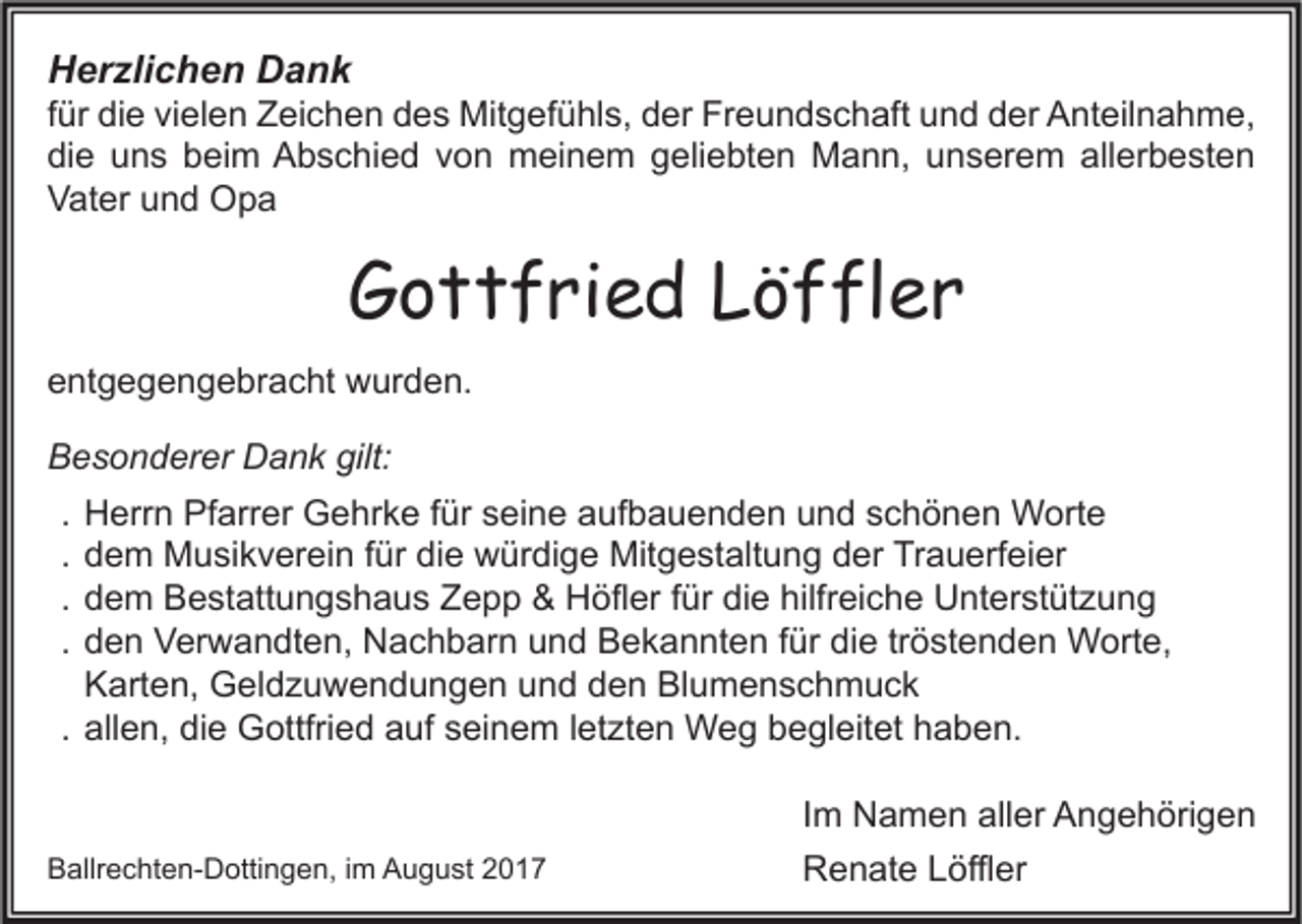 <p>HHerzlichen<br />er zli c h e n DDank<br />ank</p><p>f ür die<br />für<br />di e vielen<br />vi el e n Zeichen<br />Z ei c h e n des<br />d e s Mitgefühls,<br />Mit g ef ü hl s, der<br />d er Freundschaft<br />Fr e u n d s c h aft und<br />u n d der<br />d er Anteilnahme,<br />A nt eil n a h m e,<br />di<br />e uuns<br />n s bbeim<br />ei m Abschied<br />A b s c hi e d vvon<br />o n meinem<br />m ei n e m ggeliebten<br />eli e bt e n Mann,<br />M a n n, uunserem<br />n s er e m all<br />er b e st e n<br />die<br />allerbesten<br />VVater<br />at er uund<br />n d Opa<br />Opa</p><p>GGottfried<br />o t t f ri e d LLöffler<br />ö f fl e r<br />eentgegengebracht<br />nt g e g e n g e br a c ht wurden.<br />w ur d e n.<br />gilt:<br />BBesonderer<br />e s o n d er er Dank<br />D a n k gilt:<br />.<br />.<br />.<br />.</p><p>Herrn<br />H err n Pfarrer<br />Pf arr er Gehrke<br />G e hr k e ffür<br />ür seine<br />s ei n e aufbauenden<br />a uf b a u e n d e n und<br />u n d schönen<br />s c h ö n e n Worte<br />W ort e<br />d e m Musikverein<br />M u si k v er ei n ffür<br />ür die<br />di e würdige<br />w ür di g e Mitgestaltung<br />Mit g e st alt u n g der<br />d er Trauerfeier<br />Tr a u erf ei er<br />dem<br />dem<br />d e m Bestattungshaus<br />B e st att u n g s h a u s Zepp<br />Z e p p &amp;&amp; Höfler<br />H öfl er ffür<br />ür die<br />di e hilfreiche<br />hilfr ei c h e Unterstützung<br />U nt er st üt z u n g<br />den<br />tröstenden<br />d e n Verwandten,<br />V er w a n dt e n, Nachbarn<br />N a c h b ar n und<br />u n d Bekannten<br />B e k a n nt e n ffür<br />ür die<br />di e tr<br />ö st e n d e n Worte,<br />W ort e,<br />Karten,<br />K art e n, Geldzuwendungen<br />G el d z u w e n d u n g e n und<br />u n d den<br />d e n Blumenschmuck<br />Bl u m e n s c h m u c k<br />. allen,<br />all e n, die<br />di e Gottfried<br />G ottfri e d auf<br />a uf seinem<br />s ei n e m lletzten<br />et zt e n Weg<br />W e g begleitet<br />b e gl eit et haben.<br />h a b e n.</p><p>BBallrechten-Dottingen,<br />allr e c ht e n- D otti n g e n, i im<br />m AAugust<br />u g u st 22</p><p>I m Namen<br />Im<br />N a m e n aller<br />all er Angehörigen<br />A n g e h öri g e n<br />RRenate<br />e n at e LLöffler<br />öffl er</p>