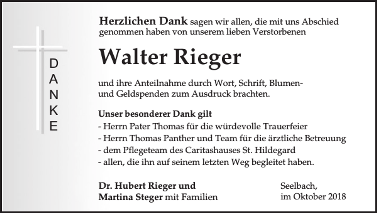 <p>Herzlichen Dank sagen wir allen, die mit uns Abschied<br />genommen haben von unserem lieben Verstorbenen</p><p>D<br />A<br />N<br />K<br />E</p><p>Walter Rieger<br />und ihre Anteilnahme durch Wort, Schrift, Blumenund Geldspenden zum Ausdruck brachten.<br />Unser besonderer Dank gilt<br />- Herrn Pater Thomas für die würdevolle Trauerfeier<br />- Herrn Thomas Panther und Team für die ärztliche Betreuung<br />- dem Pflegeteam des Caritashauses St. Hildegard<br />- allen, die ihn auf seinem letzten Weg begleitet haben.</p><p>Dr. Hubert Rieger und<br />Martina Steger mit Familien</p><p>Seelbach,<br />im Oktober 2018</p>