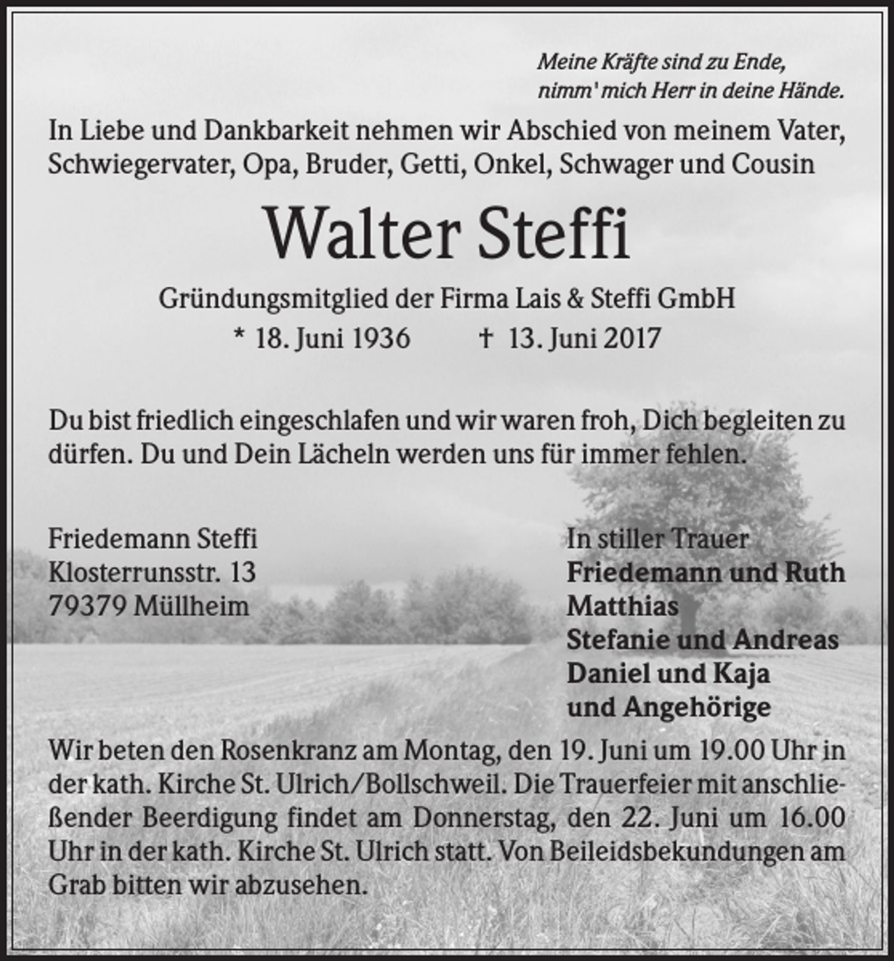 <p>Meine Kräfte sind zu Ende,<br />nimm' mich Herr in deine Hände.</p><p>In Liebe und Dankbarkeit nehmen wir Abschied von meinem Vater,<br />Schwiegervater, Opa, Bruder, Getti, Onkel, Schwager und Cousin</p><p>Walter Steffi<br />Gründungsmitglied der Firma Lais &amp; Steffi GmbH<br />* 18. Juni 1936<br />† 13. Juni 2017<br />Du bist friedlich eingeschlafen und wir waren froh, Dich begleiten zu<br />dürfen. Du und Dein Lächeln werden uns für immer fehlen.<br />In stiller Trauer<br />Friedemann und Ruth<br />Matthias<br />Stefanie und Andreas<br />Daniel und Kaja<br />und Angehörige<br />Wir beten den Rosenkranz am Montag, den 19. Juni um 19.00 Uhr in<br />der kath. Kirche St. Ulrich/Bollschweil. Die Trauerfeier mit anschließender Beerdigung findet am Donnerstag, den 22. Juni um 16.00<br />Uhr in der kath. Kirche St. Ulrich statt. Von Beileidsbekundungen am<br />Grab bitten wir abzusehen.</p><p>Friedemann Steffi<br />Klosterrunsstr. 13<br />79379 Müllheim</p>