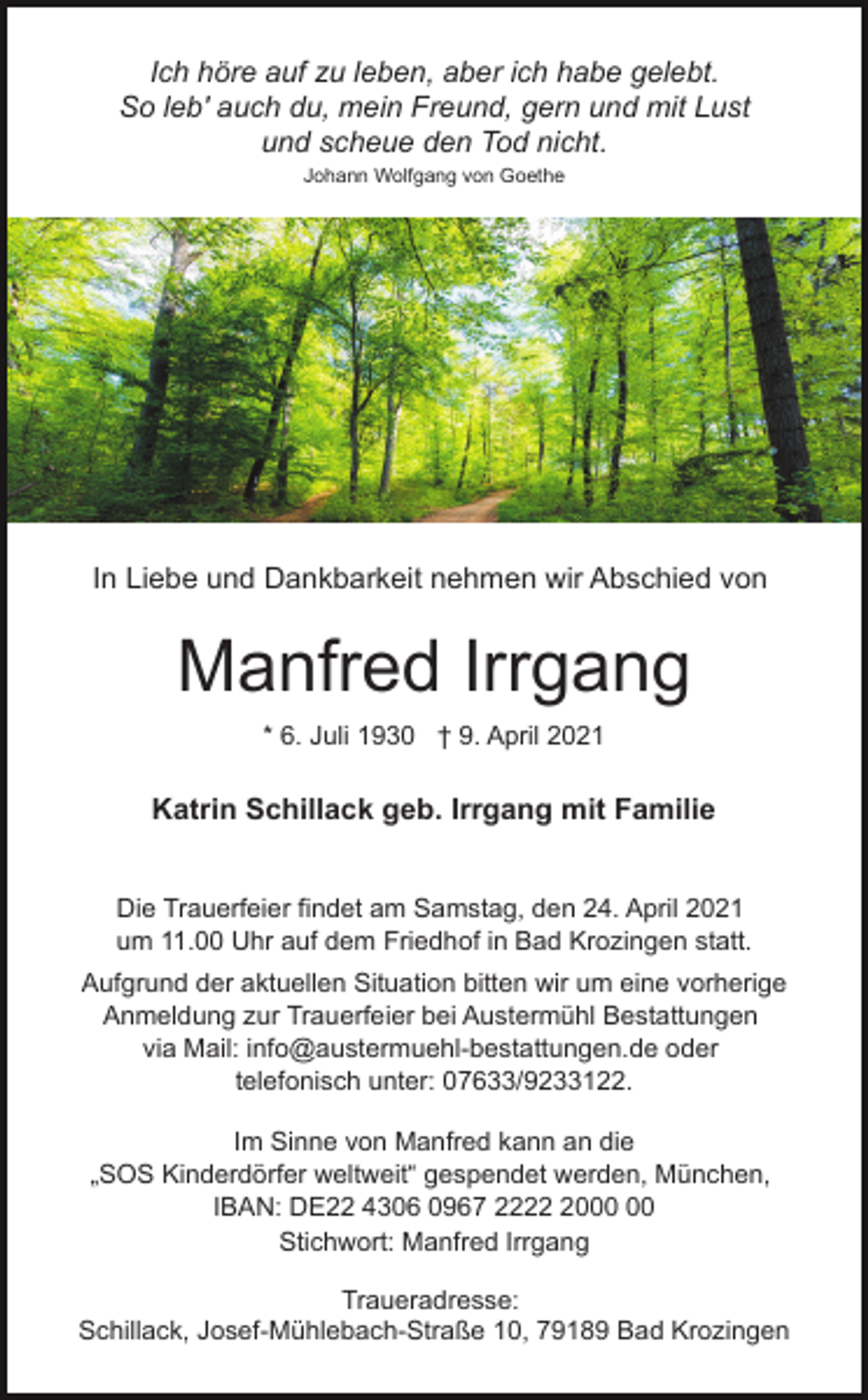 <p>Ich höre auf zu leben, aber ich habe gelebt.<br />So leb' auch du, mein Freund, gern und mit Lust<br />und scheue den Tod nicht.<br />Johann Wolfgang von Goethe</p><p>In Liebe und Dankbarkeit nehmen wir Abschied von</p><p>Manfred Irrgang<br />* 6. Juli 1930 † 9. April 2021</p><p>Katrin Schillack geb. Irrgang mit Familie<br />Die Trauerfeier findet am Samstag, den 24. April 2021<br />um 11.00 Uhr auf dem Friedhof in Bad Krozingen statt.<br />Aufgrund der aktuellen Situation bitten wir um eine vorherige<br />Anmeldung zur Trauerfeier bei Austermühl Bestattungen<br />via Mail: info@austermuehl-bestattungen.de oder<br />telefonisch unter: 07633/9233122.<br />Im Sinne von Manfred kann an die<br />„SOS Kinderdörfer weltweit“ gespendet werden, München,<br />IBAN: DE22 4306 0967 2220<br />Stichwort: Manfred Irrgang<br />Traueradresse:<br />Schillack, Josef-Mühlebach-Straße 10, 79189 Bad Krozingen</p>
