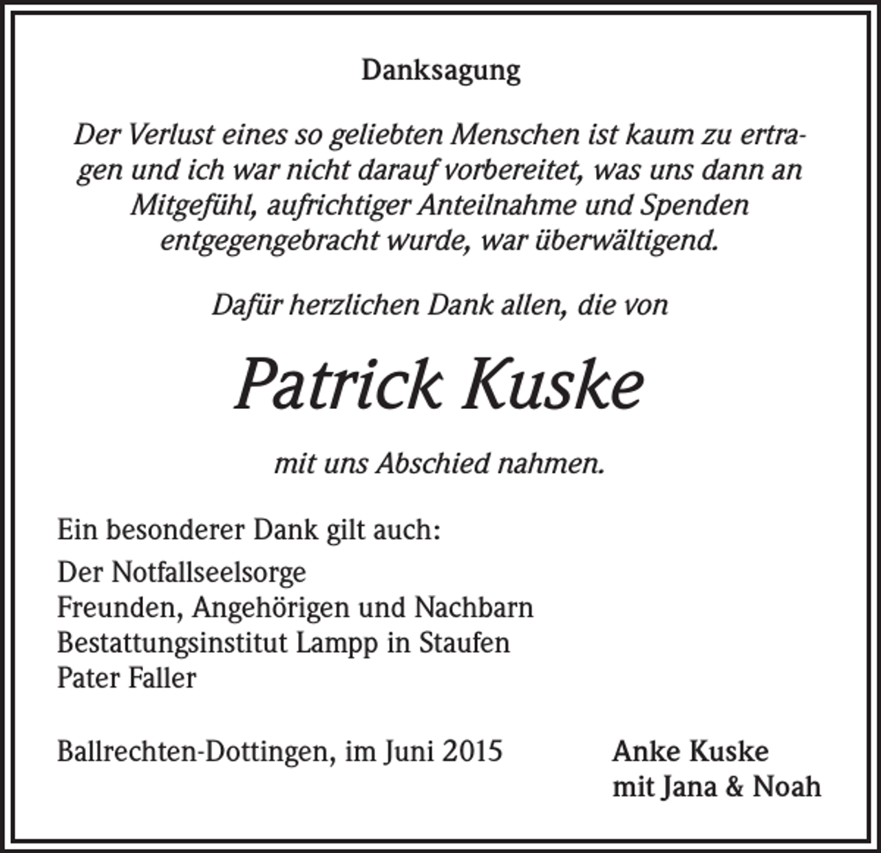 <p>Danksagung<br />Der Verlust eines so geliebten Menschen ist kaum zu ertragen und ich war nicht darauf vorbereitet, was uns dann an<br />Mitgefühl, aufrichtiger Anteilnahme und Spenden<br />entgegengebracht wurde, war überwältigend.<br />Dafür herzlichen Dank allen, die von</p><p>Patrick Kuske<br />mit uns Abschied nahmen.<br />Ein besonderer Dank gilt auch:<br />Der Notfallseelsorge<br />Freunden, Angehörigen und Nachbarn<br />Bestattungsinstitut Lampp in Staufen<br />Pater Faller<br />Ballrechten-Dottingen, im Juni 2015 Anke Kuske<br />mit Jana &amp; Noah</p>