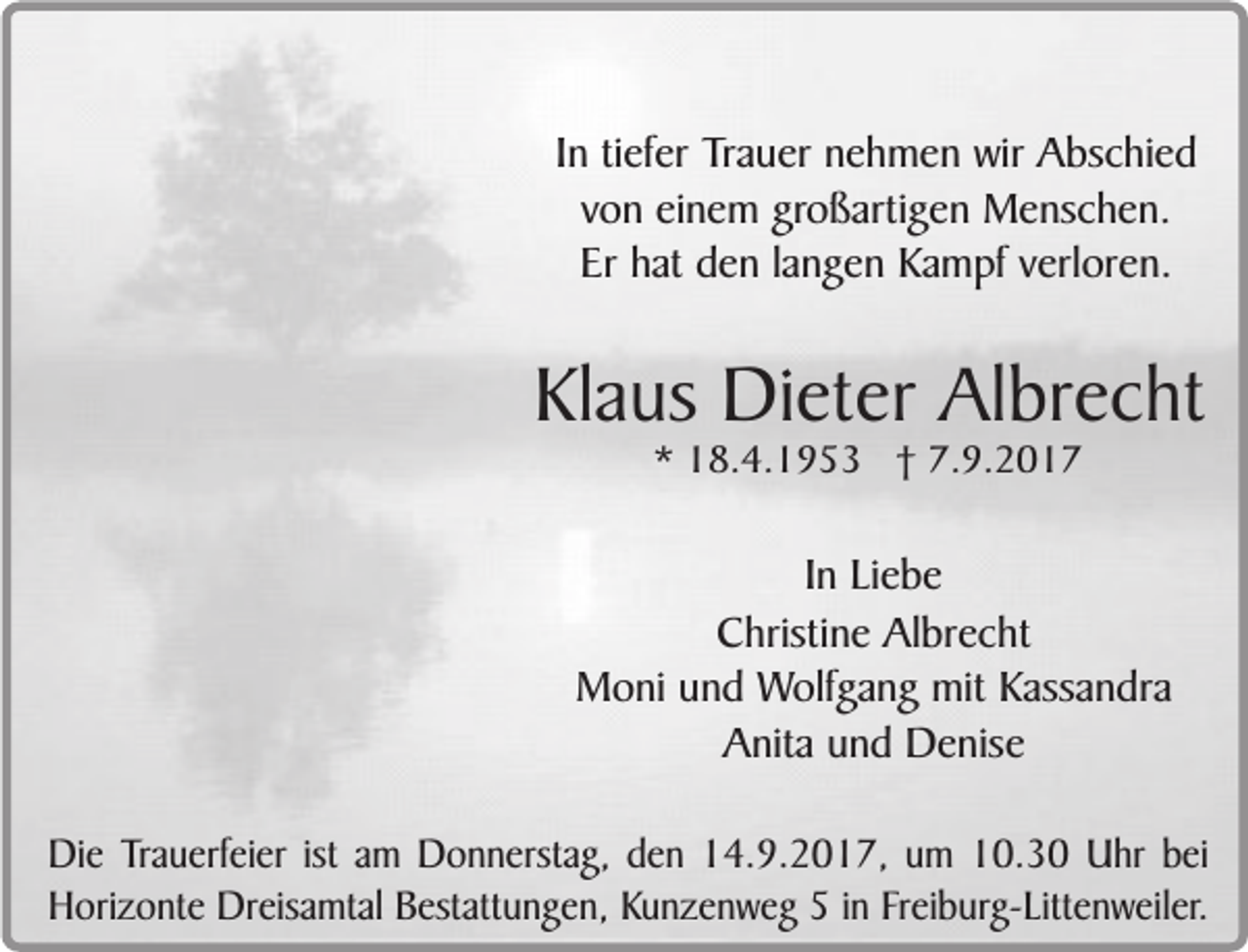 <p>In tiefer Trauer nehmen wir Abschied<br />von einem großartigen Menschen.<br />Er hat den langen Kampf verloren.</p><p>Klaus Dieter Albrecht<br />* 18.4.1953 † 7.9.2017</p><p>In Liebe<br />Christine Albrecht<br />Moni und Wolfgang mit Kassandra<br />Anita und Denise<br />Die Trauerfeier ist am Donnerstag, den 14.9.2017, um 10.30 Uhr bei<br />Horizonte Dreisamtal Bestattungen, Kunzenweg 5 in Freiburg-Littenweiler.</p>