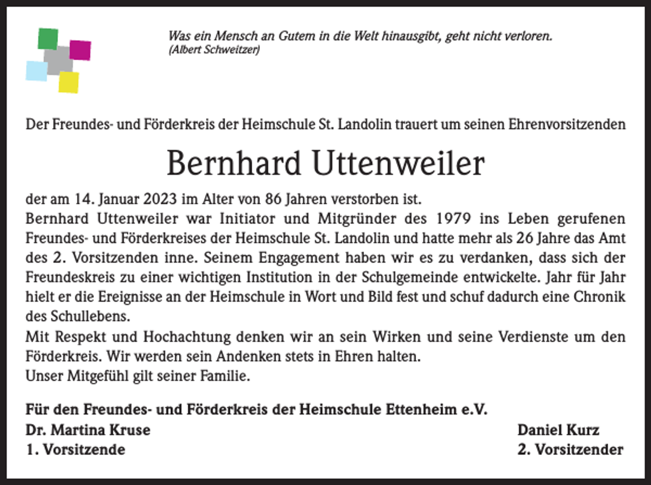 <p>Was ein Mensch an Gutem in die Welt hinausgibt, geht nicht verloren.<br />(Albert Schweitzer)</p><p>Der Freundes- und Förderkreis der Heimschule St. Landolin trauert um seinen Ehrenvorsitzenden</p><p>Bernhard Uttenweiler<br />der am 14. Januar 2023 im Alter von 86 Jahren verstorben ist.<br />Bernhard Uttenweiler war Initiator und Mitgründer des 1979 ins Leben gerufenen<br />Freundes- und Förderkreises der Heimschule St. Landolin und hatte mehr als 26 Jahre das Amt<br />des 2. Vorsitzenden inne. Seinem Engagement haben wir es zu verdanken, dass sich der<br />Freundeskreis zu einer wichtigen Institution in der Schulgemeinde entwickelte. Jahr für Jahr<br />hielt er die Ereignisse an der Heimschule in Wort und Bild fest und schuf dadurch eine Chronik<br />des Schullebens.<br />Mit Respekt und Hochachtung denken wir an sein Wirken und seine Verdienste um den<br />Förderkreis. Wir werden sein Andenken stets in Ehren halten.<br />Unser Mitgefühl gilt seiner Familie.<br />Für den Freundes- und Förderkreis der Heimschule Ettenheim e.V.<br />Dr. Martina Kruse<br />1. Vorsitzende</p><p>Daniel Kurz<br />2. Vorsitzender</p>