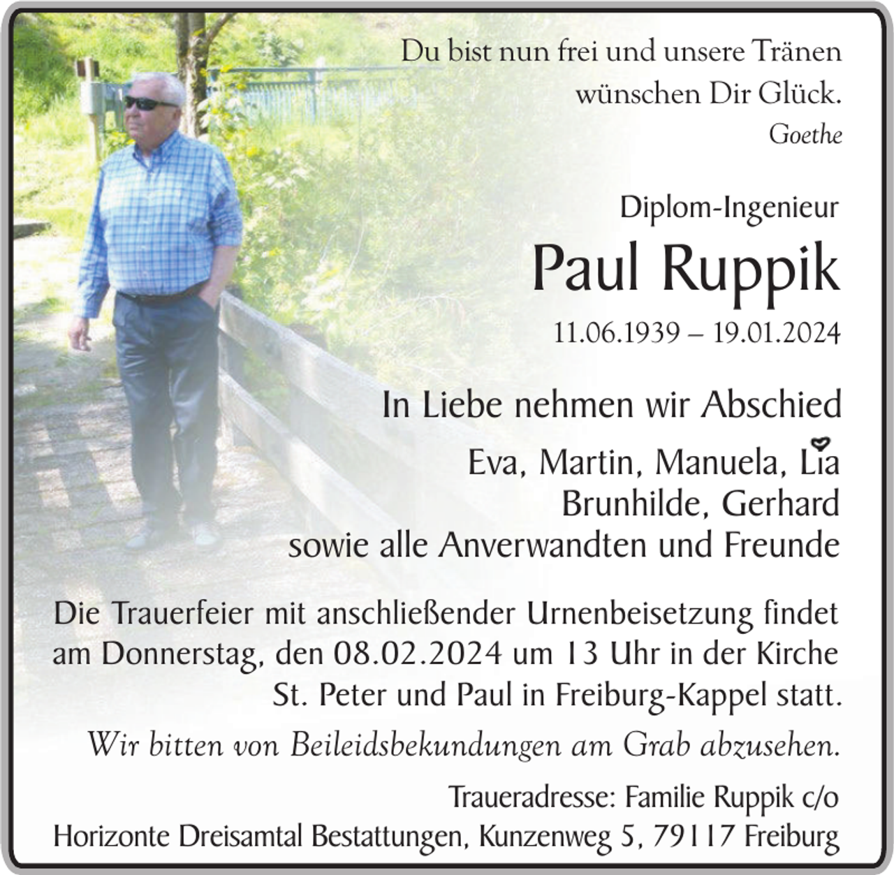 <p>Du bist nun frei und unsere Tränen<br />wünschen Dir Glück.<br />Goethe</p><p>Diplom-Ingenieur</p><p>Paul Ruppik<br />11.06.1939 – 19.01.2024</p><p>In Liebe nehmen wir Abschied<br />Eva, Martin, Manuela, Lia<br />Brunhilde, Gerhard<br />sowie alle Anverwandten und Freunde<br />Die Trauerfeier mit anschließender Urnenbeisetzung findet<br />am Donnerstag, den 08.02.2024 um 13 Uhr in der Kirche<br />St. Peter und Paul in Freiburg-Kappel statt.<br />Wir bitten von Beileidsbekundungen am Grab abzusehen.<br />Traueradresse: Familie Ruppik c/o<br />Horizonte Dreisamtal Bestattungen, Kunzenweg 5, 79117 Freiburg</p>