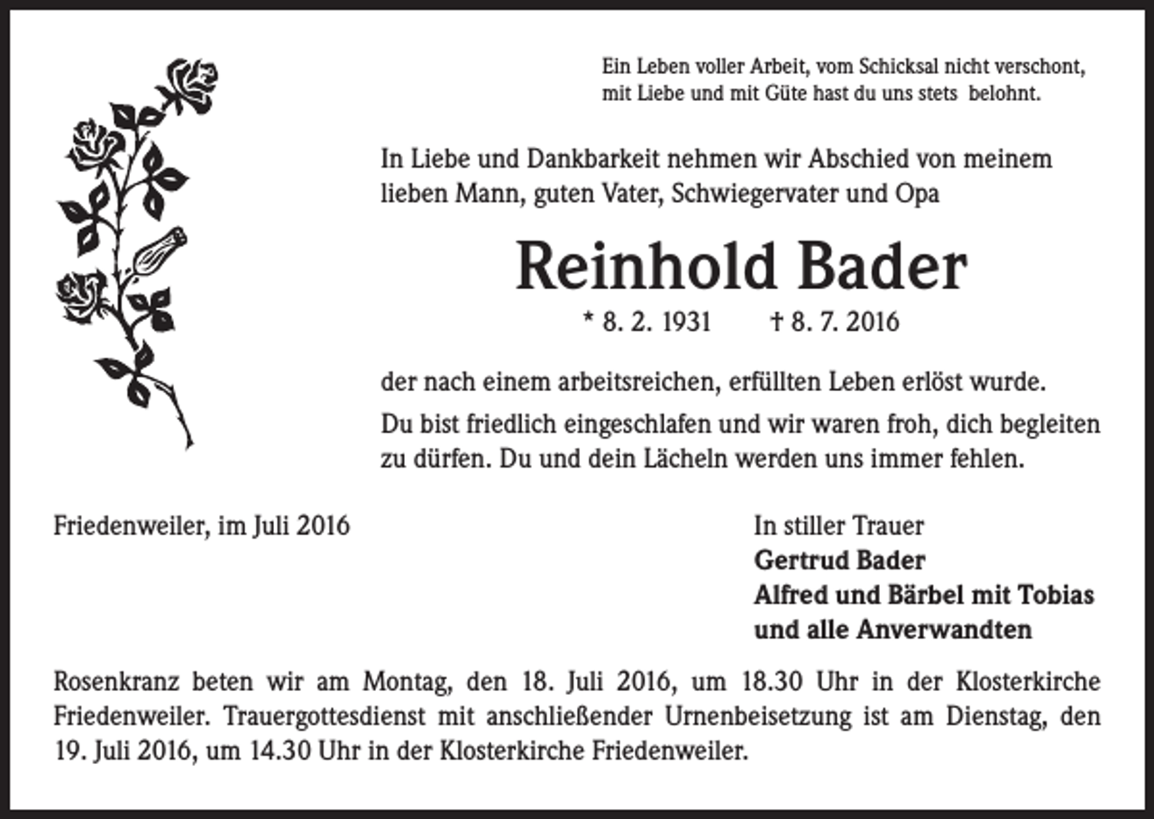 <p>Ein Leben voller Arbeit, vom Schicksal nicht verschont,<br />mit Liebe und mit Güte hast du uns stets belohnt.</p><p>In Liebe und Dankbarkeit nehmen wir Abschied von meinem<br />lieben Mann, guten Vater, Schwiegervater und Opa</p><p>Reinhold Bader<br />* 8. 2. 1931 † 8. 7. 2016</p><p>der nach einem arbeitsreichen, erfüllten Leben erlöst wurde.<br />Du bist friedlich eingeschlafen und wir waren froh, dich begleiten<br />zu dürfen. Du und dein Lächeln werden uns immer fehlen.<br />Friedenweiler, im Juli 2016</p><p>I n stiller Trauer<br />Gertrud Bader<br />Alfred und Bärbel mit Tobias<br />und alle Anverwandten</p><p>Rosenkranz beten wir am Montag, den 18. Juli 2016, um 18.30 Uhr in der Klosterkirche<br />Friedenweiler. Trauergottesdienst mit anschließender Urnenbeisetzung ist am Dienstag, den<br />19. Juli 2016, um 14.30 Uhr in der Klosterkirche Friedenweiler.</p>