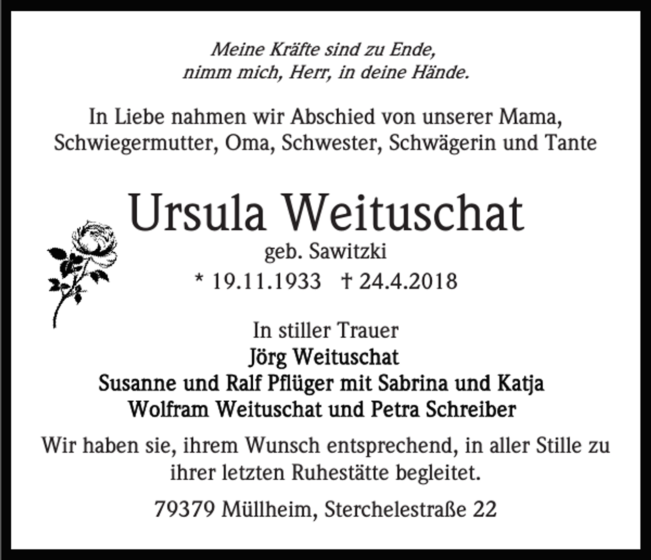 <p>MMeine<br />ei n e KrKräfte<br />äft e sisind<br />n d z zu<br />u E Ende,<br />n d e,<br />nimm<br />ni m m mich,<br />mi c h, Herr,<br />H err, iin<br />n ddeine<br />ei n e Hände.<br />H ä n d e.</p><p>IInn Liebe<br />Li e b e nahmen<br />n a h m e n wir<br />wir Abschied<br />A bs c hi e d von<br />v o n unserer<br />u ns er er Mama,<br />M a m a,<br />SSchwiegermutter,<br />c h wi e g er m utt er, Oma,<br />O m a, Schwester,<br />S c h w est er, SSchwägerin<br />c h w ä g eri n und<br />u n d Tante<br />T a nt e</p><p>Ursula<br />Urs<br />ul a Weituschat<br />W eit us c h at<br />geb.<br />g e b. Sawitzki<br />S a wit z ki<br />** 19.11.1933<br />1 9. . 1 9 †<br />† 24.4.2018<br />2 4. 4. 2 0 1 8<br />In<br />I n stiller<br />still er Trauer<br />Tr a u er</p><p>Wirh haben<br />Wir<br />a b e n sisie,<br />e, i hr<br />ihrem<br />e m WWunsch<br />u ns c h eentsprechend,<br />nts pr e c h e n d, iin<br />n aller<br />all er Stille<br />Still e zzuu<br />ihrer<br />i hr er lletzten<br />et zt e n Ruhestätte<br />R u h est ätt e begleitet.<br />b e gl eit et.<br />77937 3 7 9 Müllheim,<br />M üll h ei m, St<br />Sterchelestraße<br />er c h el estr a ß e</p>