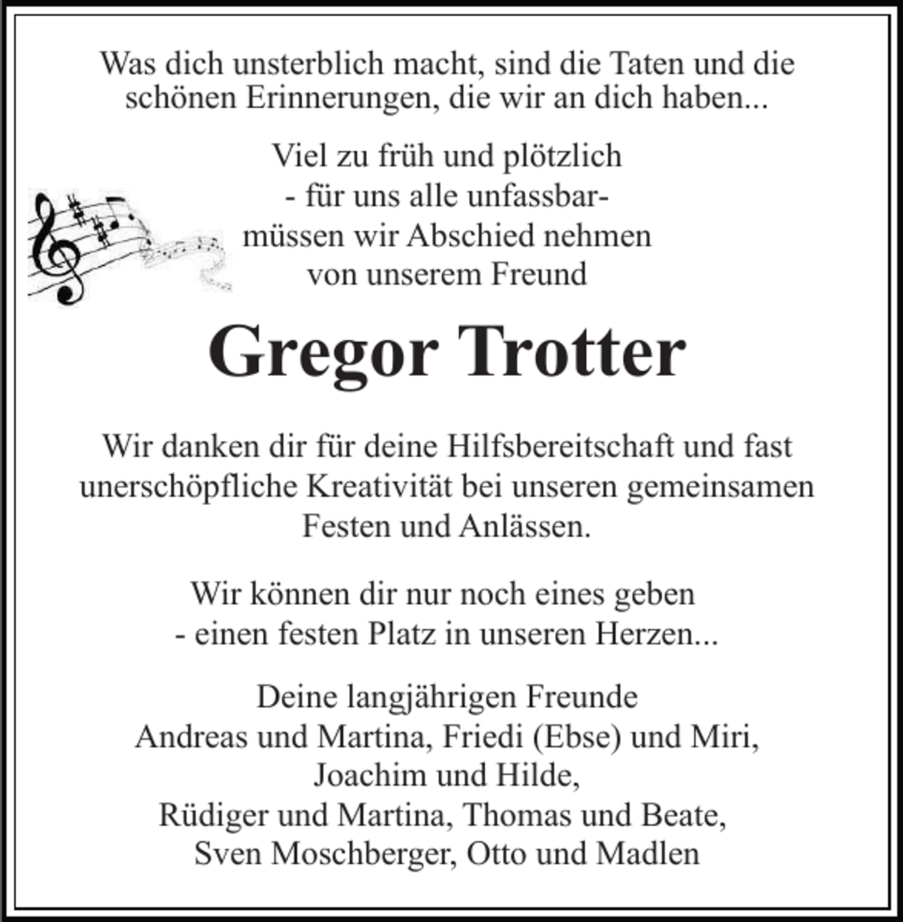<p>Was dich unsterblich macht, sind die Taten und die<br />schönen Erinnerungen, die wir an dich haben...<br />Viel zu früh und plötzlich<br />- für uns alle unfassbarmüssen wir Abschied nehmen<br />von unserem Freund</p><p>Gregor Trotter<br />Wir danken dir für deine Hilfsbereitschaft und fast<br />unerschöpfliche Kreativität bei unseren gemeinsamen<br />Festen und Anlässen.<br />Wir können dir nur noch eines geben<br />- einen festen Platz in unseren Herzen...<br />Deine langjährigen Freunde<br />Andreas und Martina, Friedi (Ebse) und Miri,<br />Joachim und Hilde,<br />Rüdiger und Martina, Thomas und Beate,<br />Sven Moschberger, Otto und Madlen</p>