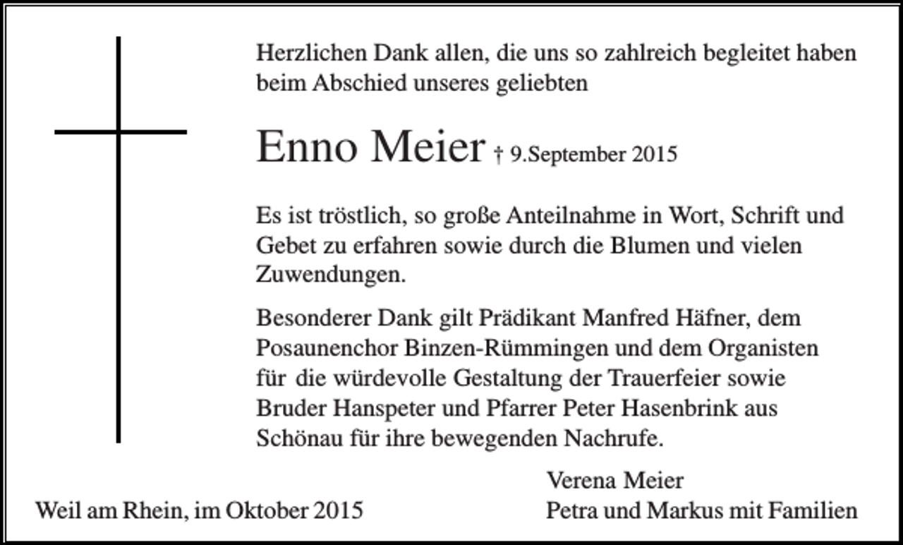 <p>Herzlichen Dank allen, die uns so zahlreich begleitet haben<br />beim Abschied unseres geliebten</p><p>Enno Meier † 9.September 2015<br />Es ist tröstlich, so große Anteilnahme in Wort, Schrift und<br />Gebet zu erfahren sowie durch die Blumen und vielen<br />Zuwendungen.<br />Besonderer Dank gilt Prädikant Manfred Häfner, dem<br />Posaunenchor Binzen-Rümmingen und dem Organisten<br />für die würdevolle Gestaltung der Trauerfeier sowie<br />Bruder Hanspeter und Pfarrer Peter Hasenbrink aus<br />Schönau für ihre bewegenden Nachrufe.<br />Weil am Rhein, im Oktober 2015</p><p>Verena Meier<br />Petra und Markus mit Familien</p>