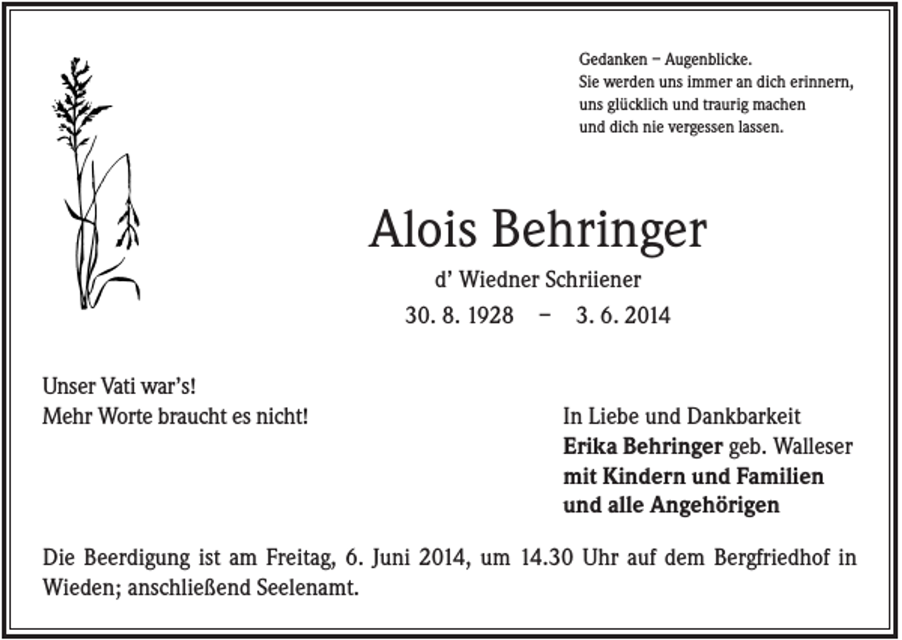 <p>Gedanken – Augenblicke.<br />Sie werden uns immer an dich erinnern,<br />uns glücklich und traurig machen<br />und dich nie vergessen lassen.</p><p>Alois Behringer<br />d’ Wiedner Schriiener<br />30. 8. 1928 – 3. 6. 2014<br />Unser Vati war’s!<br />Mehr Worte braucht es nicht!</p><p>In Liebe und Dankbarkeit<br />Erika Behringer geb. Walleser<br />mit Kindern und Familien<br />und alle Angehörigen</p><p>Die Beerdigung ist am Freitag, 6. Juni 2014, um 14.30 Uhr auf dem Bergfriedhof in<br />Wieden; anschließend Seelenamt.</p>
