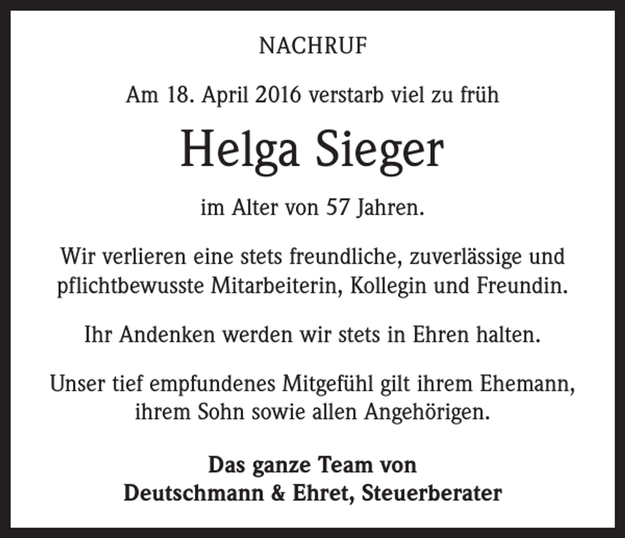 <p>NACHRUF<br />Am 18. April 2016 verstarb viel zu früh</p><p>Helga Sieger<br />im Alter von 57 Jahren.<br />Wir verlieren eine stets freundliche, zuverlässige und<br />pflichtbewusste Mitarbeiterin, Kollegin und Freundin.<br />Ihr Andenken werden wir stets in Ehren halten.<br />Unser tief empfundenes Mitgefühl gilt ihrem Ehemann,<br />ihrem Sohn sowie allen Angehörigen.<br />Das ganze Team von<br />Deutschmann &amp; Ehret, Steuerberater</p>