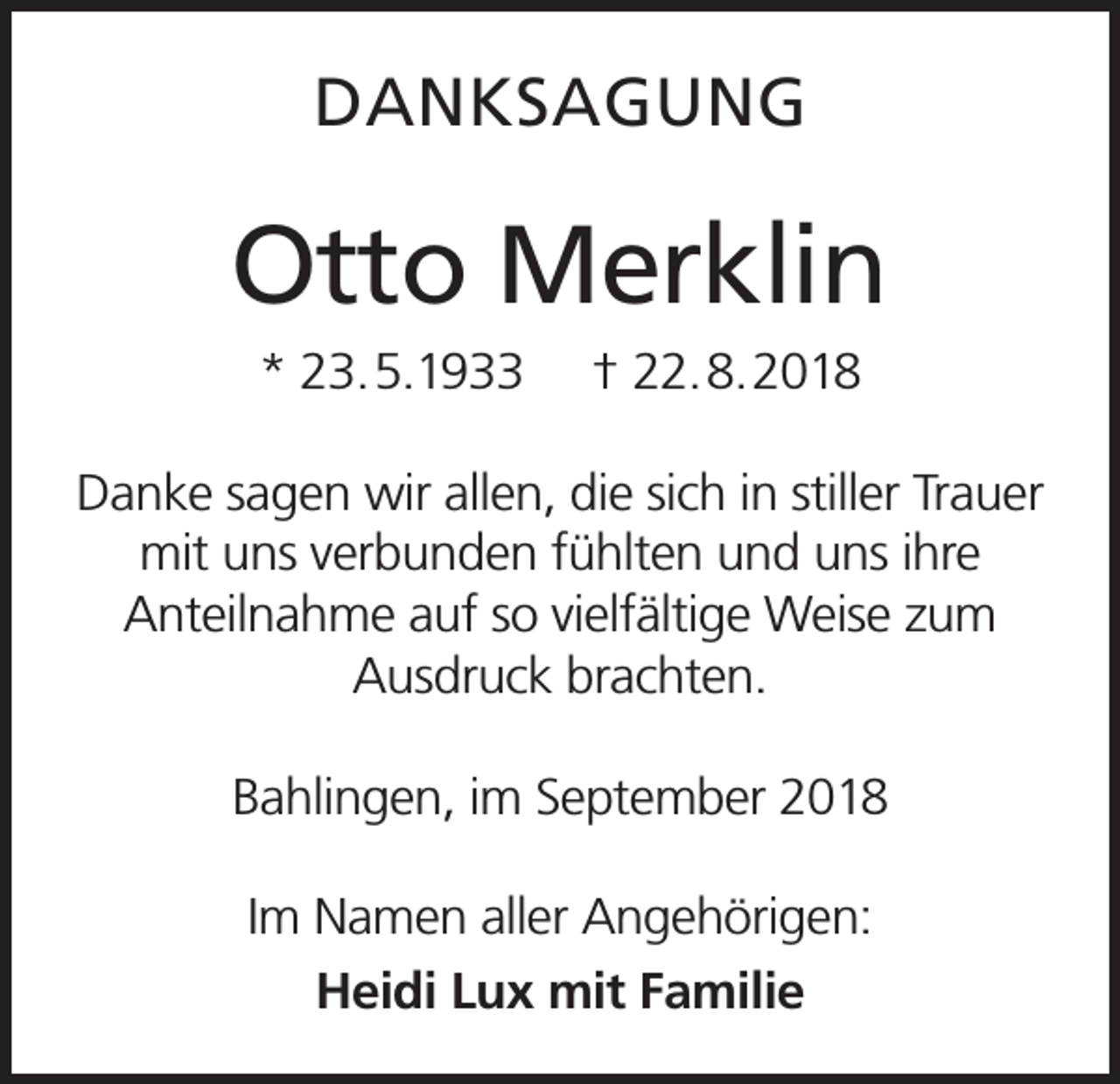 <p>DANKSAGUNG</p><p>Otto Merklin<br />* 23.5.1933</p><p>† 22.8.2018</p><p>Danke sagen wir allen, die sich in stiller Trauer<br />mit uns verbunden fühlten und uns ihre<br />Anteilnahme auf so vielfältige Weise zum<br />Ausdruck brachten.<br />Bahlingen, im September 2018<br />Im Namen aller Angehörigen:<br />Heidi Lux mit Familie</p>