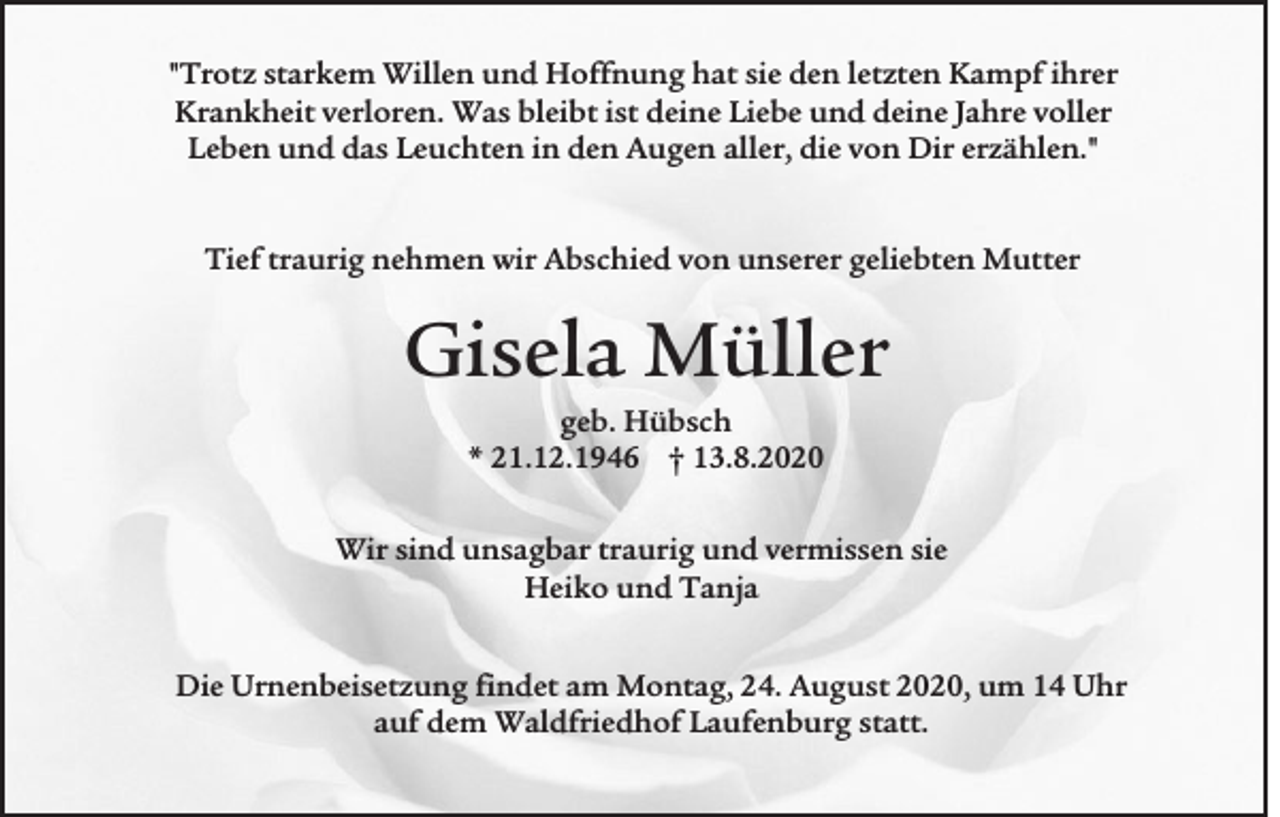 <p>"Trotz starkem Willen und Hoffnung hat sie den letzten Kampf ihrer<br />Krankheit verloren. Was bleibt ist deine Liebe und deine Jahre voller<br />Leben und das Leuchten in den Augen aller, die von Dir erzählen."</p><p>Tief traurig nehmen wir Abschied von unserer geliebten Mutter</p><p>Gisela Müller<br />geb. Hübsch<br />* 21.12.1946 † 13.8.2020<br />Wir sind unsagbar traurig und vermissen sie<br />Heiko und Tanja<br />Die Urnenbeisetzung findet am Montag, 24. August 2020, um 14 Uhr<br />auf dem Waldfriedhof Laufenburg statt.</p>