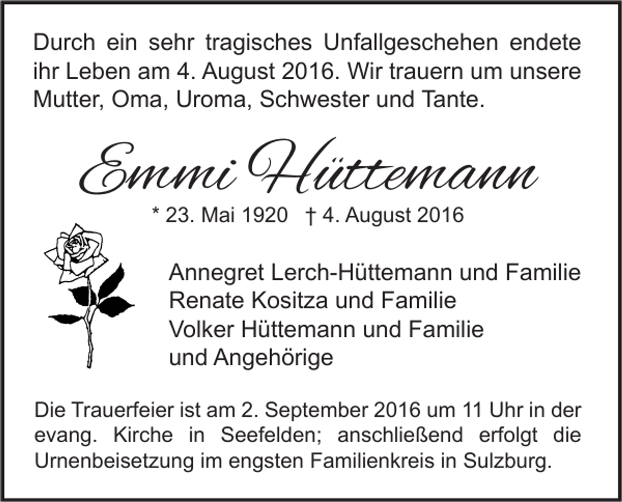 <p>Durch ein sehr tragisches Unfallgeschehen endete<br />ihr Leben am 4. August 2016. Wir trauern um unsere<br />Mutter, Oma, Uroma, Schwester und Tante.</p><p>Emmi Hüttemann<br />* 23. Mai 1920 † 4. August 2016</p><p>Annegret Lerch-Hüttemann und Familie<br />Renate Kositza und Familie<br />Volker Hüttemann und Familie<br />und Angehörige<br />Die Trauerfeier ist am 2. September 2016 um 11 Uhr in der<br />evang. Kirche in Seefelden; anschließend erfolgt die<br />Urnenbeisetzung im engsten Familienkreis in Sulzburg.</p>