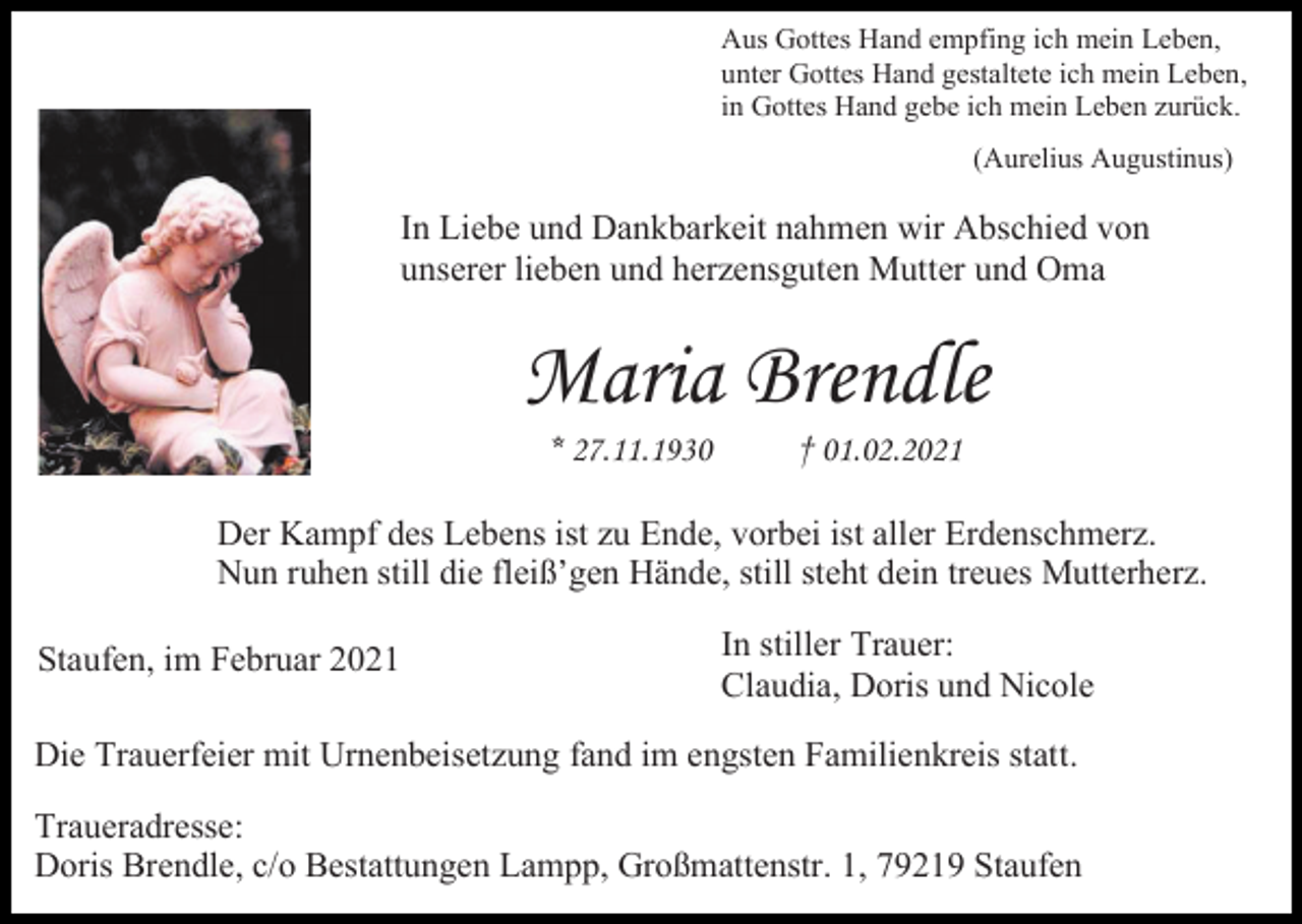 <p>Aus Gottes Hand empfing ich mein Leben,<br />unter Gottes Hand gestaltete ich mein Leben,<br />in Gottes Hand gebe ich mein Leben zurück.<br />(Aurelius Augustinus)</p><p>In Liebe und Dankbarkeit nahmen wir Abschied von<br />unserer lieben und herzensguten Mutter und Oma</p><p>Maria Brendle<br />* 27.11.1930</p><p>† 01.02.2021</p><p>Der Kampf des Lebens ist zu Ende, vorbei ist aller Erdenschmerz.<br />Nun ruhen still die fleiß’gen Hände, still steht dein treues Mutterherz.<br />Staufen, im Februar 2021</p><p>In stiller Trauer:<br />Claudia, Doris und Nicole</p><p>Die Trauerfeier mit Urnenbeisetzung fand im engsten Familienkreis statt.<br />Traueradresse:<br />Doris Brendle, c/o Bestattungen Lampp, Großmattenstr. 1, 79219 Staufen</p>