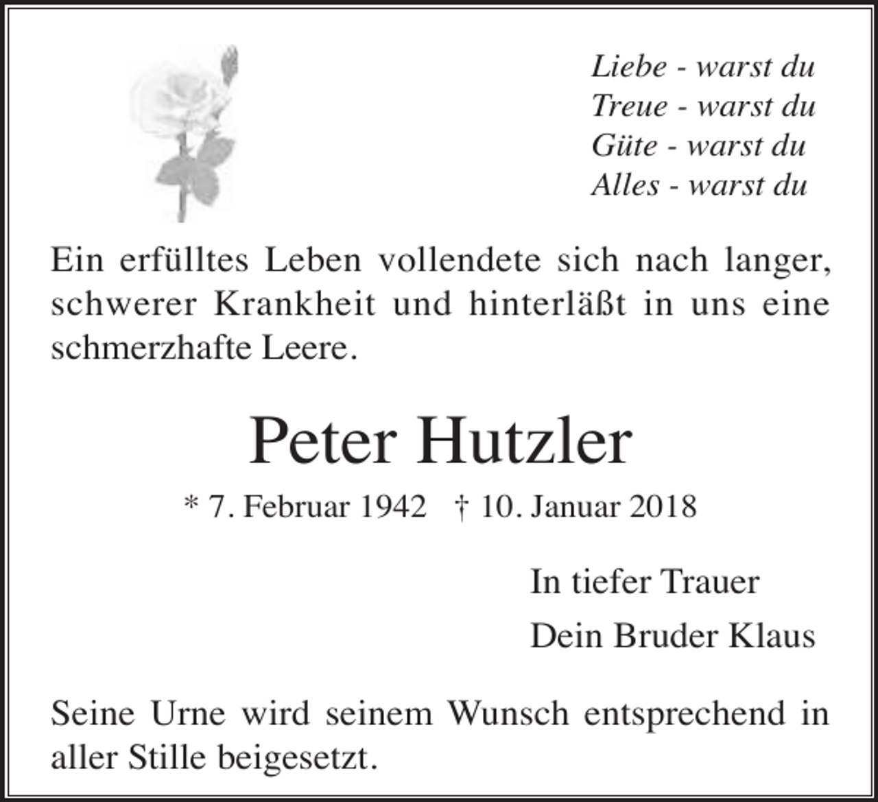 <p>Liebe - warst du<br />Treue - warst du<br />Güte - warst du<br />Alles - warst du</p><p>Ein erfülltes Leben vollendete sich nach langer,<br />schwerer Krankheit und hinterläßt in uns eine<br />schmerzhafte Leere.</p><p>Peter Hutzler<br />* 7. Februar 1942 † 10. Januar 2018</p><p>In tiefer Trauer<br />Dein Bruder Klaus<br />Seine Urne wird seinem Wunsch entsprechend in<br />aller Stille beigesetzt.</p>
