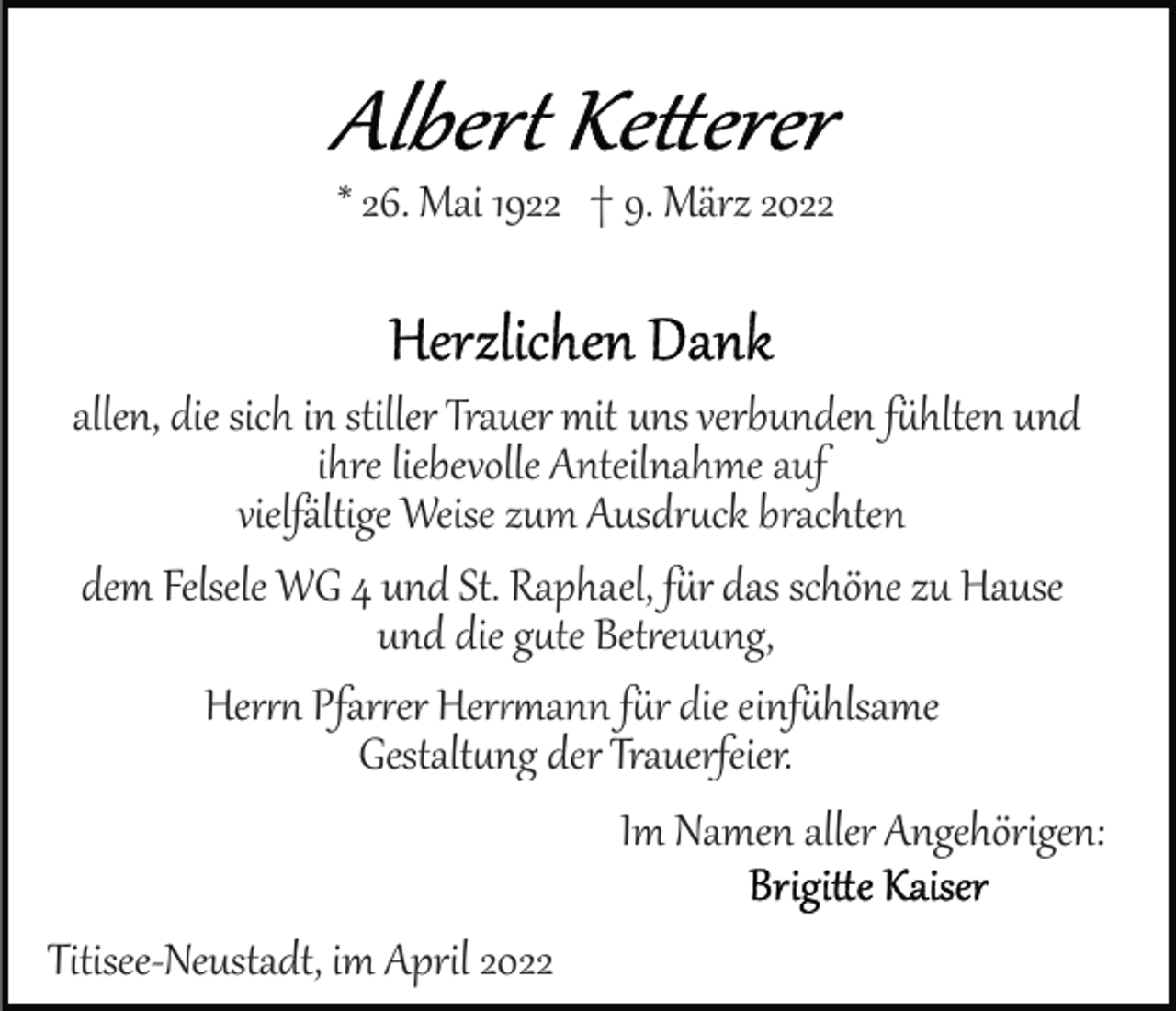 <p>* 26. Mai 1922 † 9. März 2022</p><p>allen, die sich in stiller Trauer mit uns verbunden fühlten und<br />ihre liebevolle Anteilnahme auf<br />vielfältige Weise zum Ausdruck brachten<br />dem Felsele WG 4 und St. Raphael, für das schöne zu Hause<br />und die gute Betreuung,<br />Hern Pfarrrer Hermann für die einfühlsame<br />Gestaltung der Trauerfeier.<br />Im Namen aller Angehörigen:<br />Titisee­Neustadt, im April 2022</p>