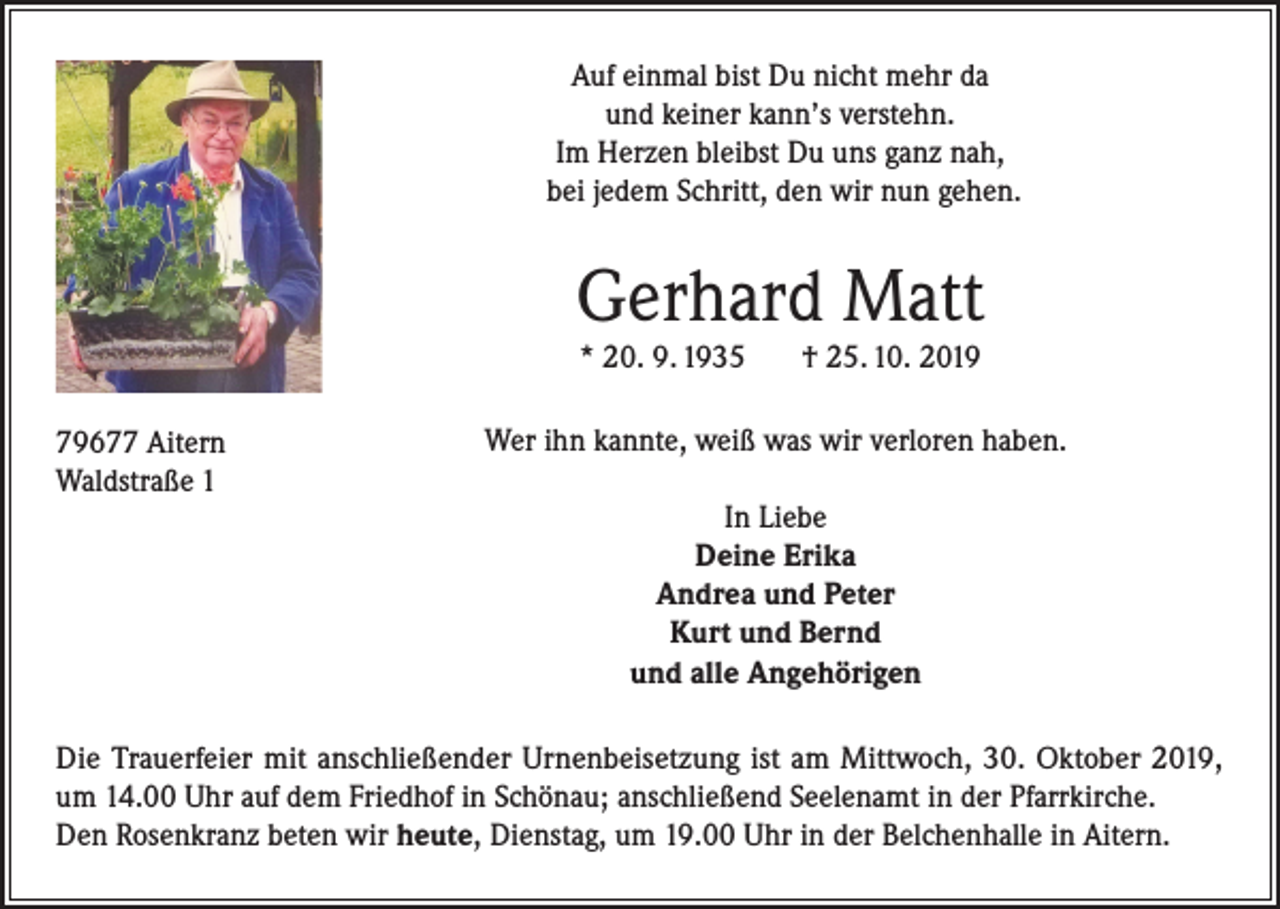<p>Auf einmal bist Du nicht mehr da<br />und keiner kann’s verstehn.<br />Im Herzen bleibst Du uns ganz nah,<br />bei jedem Schritt, den wir nun gehen.</p><p>Gerhard Matt<br />* 20. 9. 1935</p><p>79677 Aitern<br />Waldstraße 1</p><p>† 25. 10. 2019</p><p>Wer ihn kannte, weiß was wir verloren haben.<br />In Liebe<br />Deine Erika<br />Andrea und Peter<br />Kurt und Bernd<br />und alle Angehörigen</p><p>Die Trauerfeier mit anschließender Urnenbeisetzung ist am Mittwoch, 30. Oktober 2019,<br />um 14.00 Uhr auf dem Friedhof in Schönau; anschließend Seelenamt in der Pfarrkirche.<br />Den Rosenkranz beten wir heute, Dienstag, um 19.00 Uhr in der Belchenhalle in Aitern.</p>