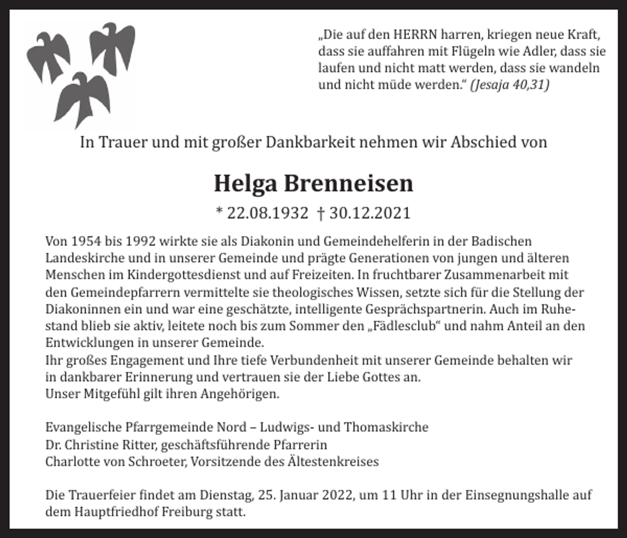 <p>„Die auf den HERRN harren, kriegen neue Kraft,<br />dass sie auffahren mit Flügeln wie Adler, dass sie<br />laufen und nicht matt werden, dass sie wandeln<br />und nicht müde werden.“ (Jesaja 40,31)</p><p>In Trauer und mit großer Dankbarkeit nehmen wir Abschied von</p><p>Helga Brenneisen<br />* 22.08.1932 † 30.12.2021<br />Von 1954 bis 1992 wirkte sie als Diakonin und Gemeindehelferin in der Badischen<br />Landeskirche und in unserer Gemeinde und prägte Generationen von jungen und älteren<br />Menschen im Kindergottesdienst und auf Freizeiten. In fruchtbarer Zusammenarbeit mit<br />den Gemeindepfarrern vermittelte sie theologisches Wissen, setzte sich für die Stellung der<br />Diakoninnen ein und war eine geschätzte, intelligente Gesprächspartnerin. Auch im Ruhestand blieb sie aktiv, leitete noch bis zum Sommer den „Fädlesclub“ und nahm Anteil an den<br />Entwicklungen in unserer Gemeinde.<br />Ihr großes Engagement und Ihre tiefe Verbundenheit mit unserer Gemeinde behalten wir<br />in dankbarer Erinnerung und vertrauen sie der Liebe Gottes an.<br />Unser Mitgefühl gilt ihren Angehörigen.<br />Evangelische Pfarrgemeinde Nord – Ludwigs- und Thomaskirche<br />Dr. Christine Ritter, geschäftsführende Pfarrerin<br />Charlotte von Schroeter, Vorsitzende des Ältestenkreises<br />Die Trauerfeier findet am Dienstag, 25. Januar 2022, um 11 Uhr in der Einsegnungshalle auf<br />dem Hauptfriedhof Freiburg statt.</p>