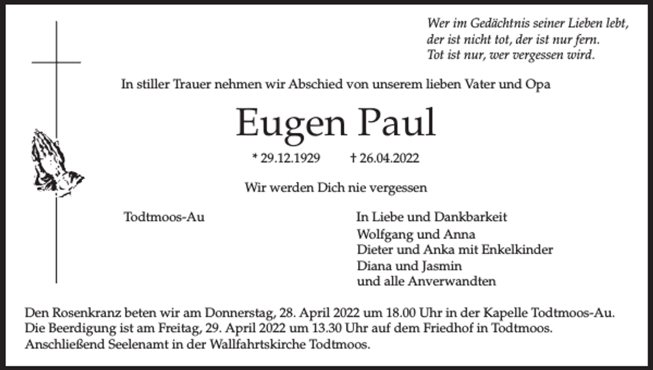 <p>Wer im Gedächtnis seiner Lieben lebt,<br />der ist nicht tot, der ist nur fern.<br />Tot ist nur, wer vergessen wird.<br />In stiller Trauer nehmen wir Abschied von unserem lieben Vater und Opa</p><p>Eugen Paul<br />* 29.12.1929</p><p>† 26.04.2022</p><p>Wir werden Dich nie vergessen<br />Todtmoos-Au</p><p>In Liebe und Dankbarkeit<br />Wolfgang und Anna<br />Dieter und Anka mit Enkelkinder<br />Diana und Jasmin<br />und alle Anverwandten</p><p>Den Rosenkranz beten wir am Donnerstag, 28. April 2022 um 18.00 Uhr in der Kapelle Todtmoos-Au.<br />Die Beerdigung ist am Freitag, 29. April 2022 um 13.30 Uhr auf dem Friedhof in Todtmoos.<br />Anschließend Seelenamt in der Wallfahrtskirche Todtmoos.</p>