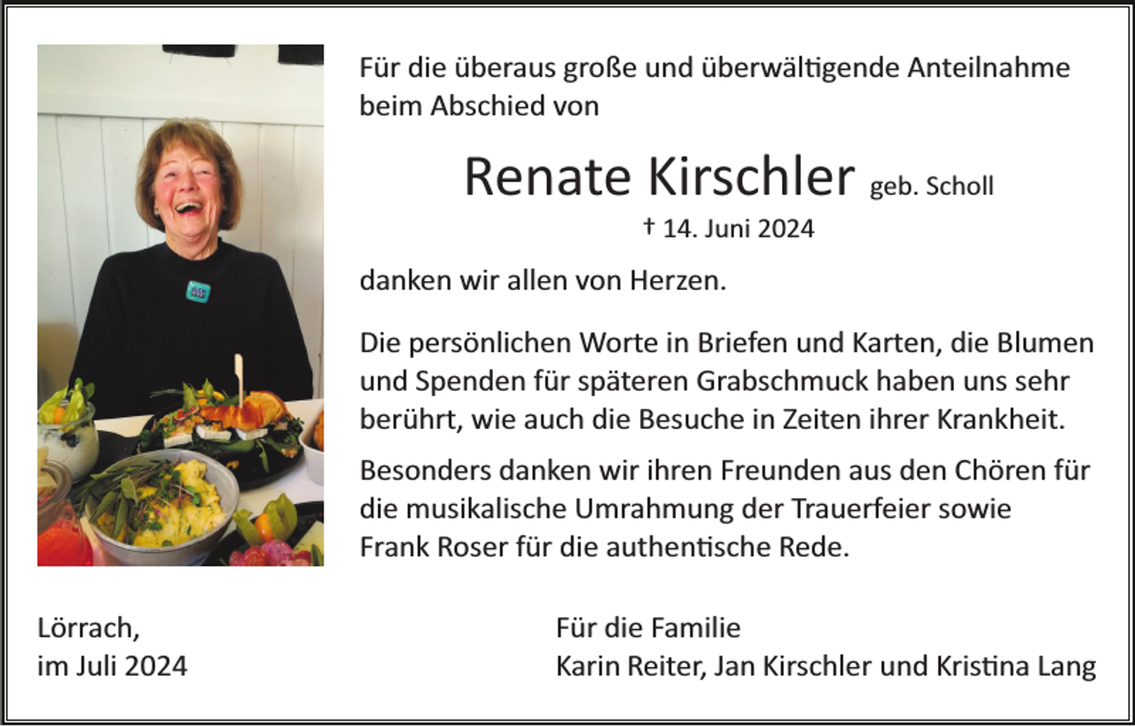 <p>Für die überaus große und überwältigende Anteilnahme<br />beim Abschied von</p>
<p>Renate Kirschler geb. Scholl<br />† 14. Juni 2024</p>
<p>danken wir allen von Herzen.<br />Die persönlichen Worte in Briefen und Karten, die Blumen<br />und Spenden für späteren Grabschmuck haben uns sehr<br />berührt, wie auch die Besuche in Zeiten ihrer Krankheit.<br />Besonders danken wir ihren Freunden aus den Chören für<br />die musikalische Umrahmung der Trauerfeier sowie<br />Frank Roser für die authentische Rede.<br />Lörrach,<br />im Juli 2024</p>
<p>Für die Familie<br />Karin Reiter, Jan Kirschler und Kristina Lang</p>