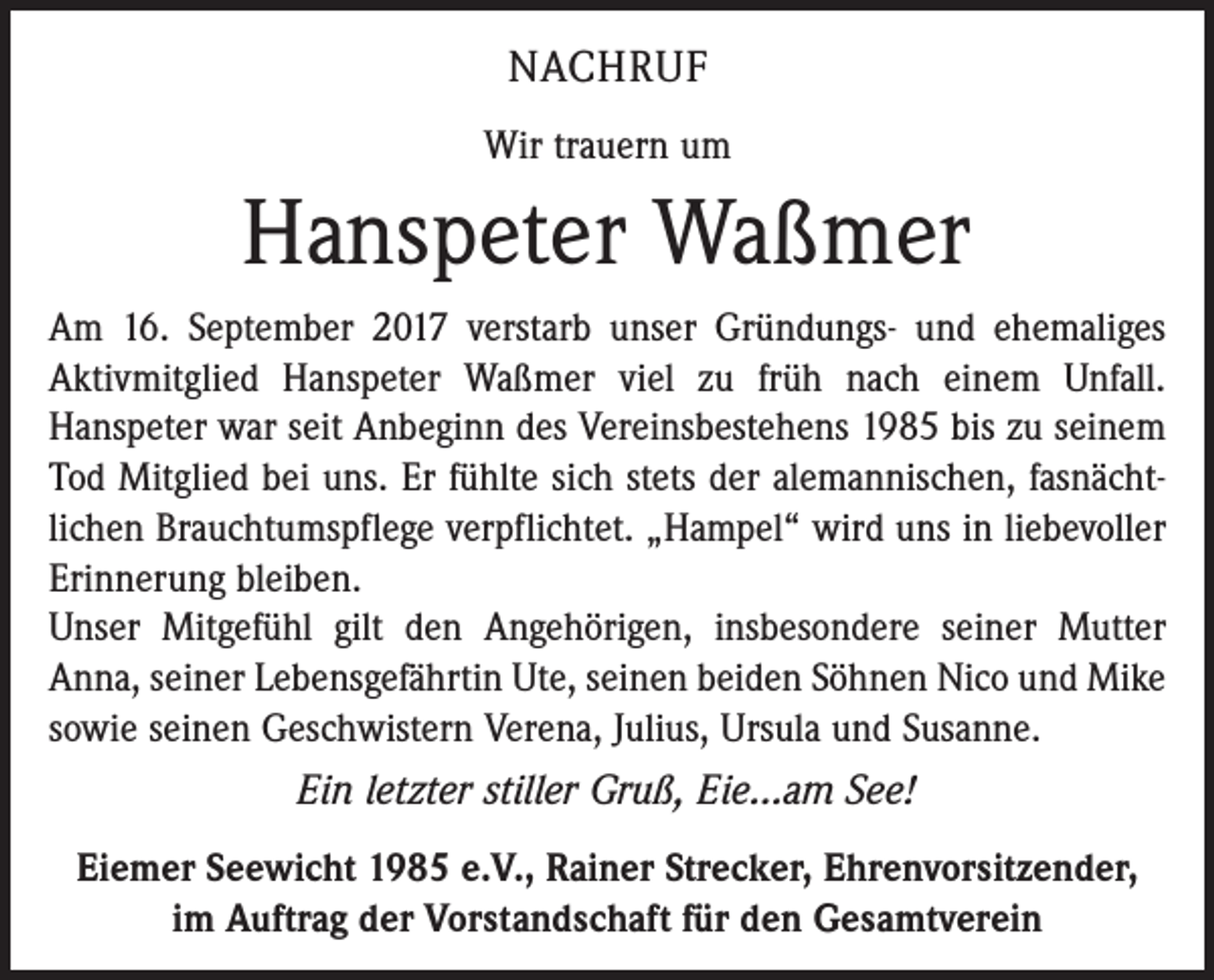 <p>NACHRUF<br />Wir trauern um</p><p>Hanspeter Waßmer<br />Am 16. September 2017 verstarb unser Gründungs- und ehemaliges<br />Aktivmitglied Hanspeter Waßmer viel zu früh nach einem Unfall.<br />Hanspeter war seit Anbeginn des Vereinsbestehens 1985 bis zu seinem<br />Tod Mitglied bei uns. Er fühlte sich stets der alemannischen, fasnächtlichen Brauchtumspflege verpflichtet. „Hampel“ wird uns in liebe­voller<br />Erinnerung bleiben.<br />Unser Mitgefühl gilt den Angehörigen, insbesondere seiner Mutter<br />Anna, seiner Lebensgefährtin Ute, seinen beiden Söhnen Nico und Mike<br />sowie seinen Geschwistern Verena, Julius, Ursula und Susanne.<br />Ein letzter stiller Gruß, Eie...am See!<br />Eiemer Seewicht 1985 e.V., Rainer Strecker, Ehrenvorsitzender,<br />im Auftrag der Vorstandschaft für den Gesamtverein</p>