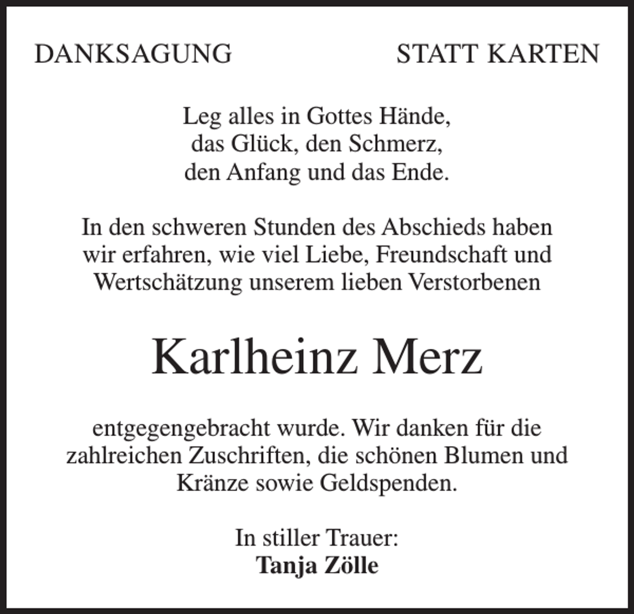 <p>DANKSAGUNG</p><p>STATT KARTEN</p><p>Leg alles in Gottes Hände,<br />das Glück, den Schmerz,<br />den Anfang und das Ende.<br />In den schweren Stunden des Abschieds haben<br />wir erfahren, wie viel Liebe, Freundschaft und<br />Wertschätzung unserem lieben Verstorbenen</p><p>Karlheinz Merz<br />entgegengebracht wurde. Wir danken für die<br />zahlreichen Zuschriften, die schönen Blumen und<br />Kränze sowie Geldspenden.<br />In stiller Trauer:<br />Tanja Zölle</p>