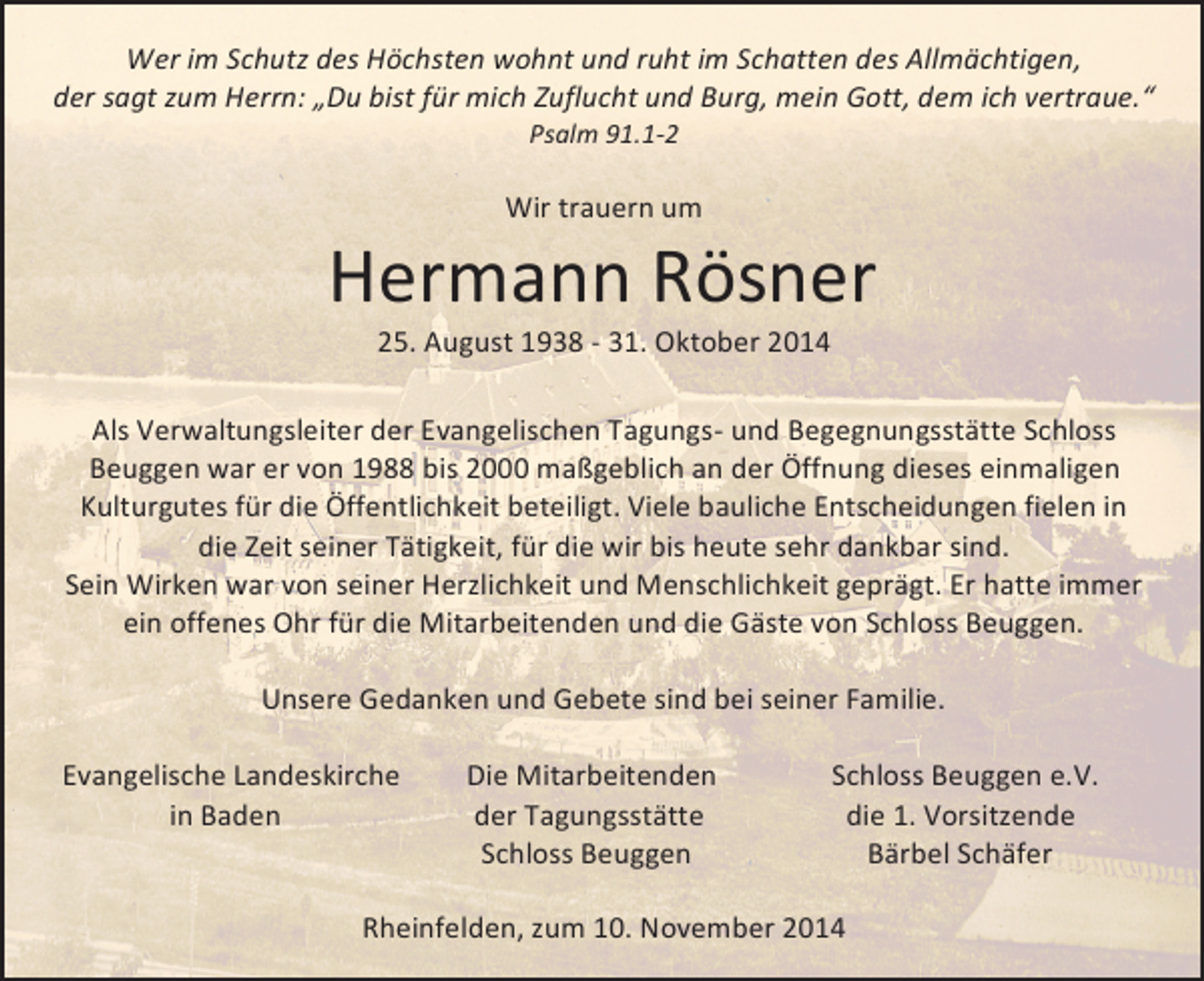 <p>Wer<br />im<br />Schutz<br />des<br />Höchsten<br />wohnt<br />und<br />ruht<br />im<br />Schatten<br />des<br />Allmächtigen,</p><p>der<br />sagt<br />zum<br />Herrn:<br />„Du<br />bist<br />für<br />mich<br />Zuflucht<br />und<br />Burg,<br />mein<br />Gott,<br />dem<br />ich<br />vertraue.“</p><p>Psalm<br />91.1-­‐2</p><p>Wir<br />trauern<br />um</p><p>Hermann<br />Rösner</p><p>25.<br />August<br />1938<br />-­‐<br />31.<br />Oktober<br />2014</p><p>Als<br />Verwaltungsleiter<br />der<br />Evangelischen<br />Tagungs-­‐<br />und<br />Begegnungsstätte<br />Schloss</p><p>Beuggen<br />war<br />er<br />von<br />1988<br />bis<br />2000<br />maßgeblich<br />an<br />der<br />Öffnung<br />dieses<br />einmaligen</p><p>Kulturgutes<br />für<br />die<br />Öffentlichkeit<br />beteiligt.<br />Viele<br />bauliche<br />Entscheidungen<br />fielen<br />in</p><p>die<br />Zeit<br />seiner<br />Tätigkeit,<br />für<br />die<br />wir<br />bis<br />heute<br />sehr<br />dankbar<br />sind.</p><p>Sein<br />Wirken<br />war<br />von<br />seiner<br />Herzlichkeit<br />und<br />M enschlichkeit<br />geprägt.<br />Er<br />hatte<br />immer</p><p>ein<br />offenes<br />Ohr<br />für<br />die<br />Mitarbeitenden<br />und<br />die<br />Gäste<br />von<br />Schloss<br />Beuggen.</p><p>Unsere<br />Gedanken<br />und<br />Gebete<br />sind<br />bei<br />seiner<br />Familie.</p><p>Evangelische<br />Landeskirche</p><p>Die<br />Mitarbeitenden</p><p>Schloss<br />Beuggen<br />e.V.</p><p>in<br />Baden</p><p>der<br />Tagungsstätte</p><p>die<br />1.<br />Vorsitzende</p><p>Schloss<br />Beuggen</p><p>Bärbel<br />Schäfer</p><p>Rheinfelden,<br />zum<br />10.<br />November<br />2014</p>