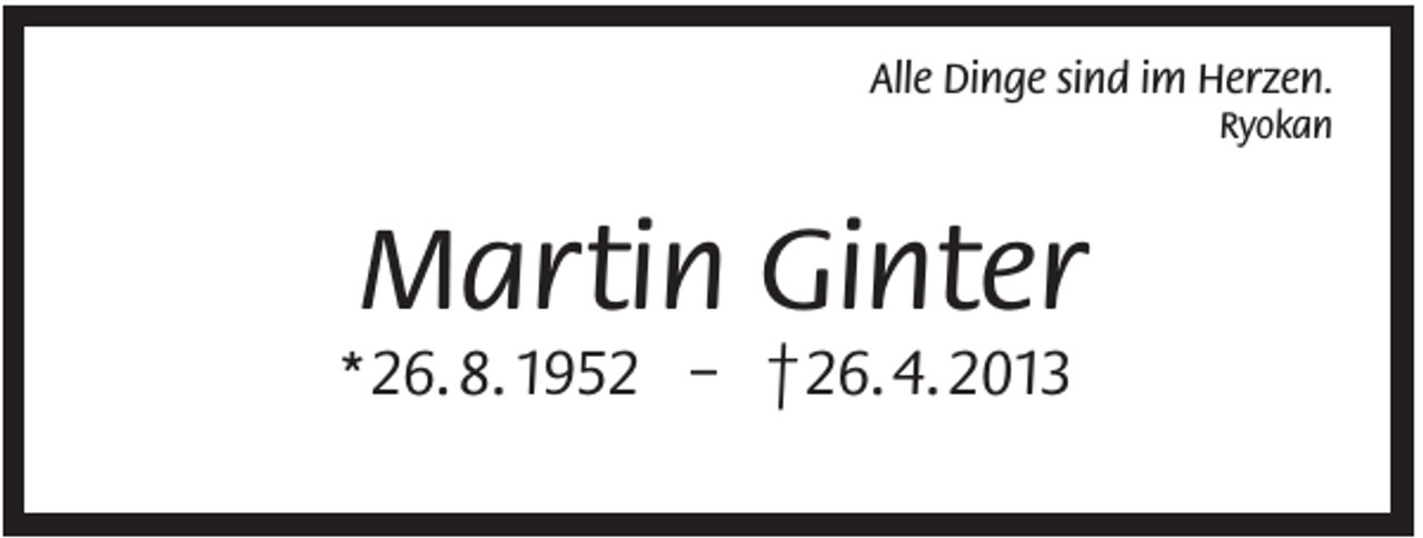 <p>Alle Dinge sind im Herzen.<br />Ryokan</p><p>Martin Ginter<br />* 26. 8. 1952 – † 26. 4. 2013</p>
