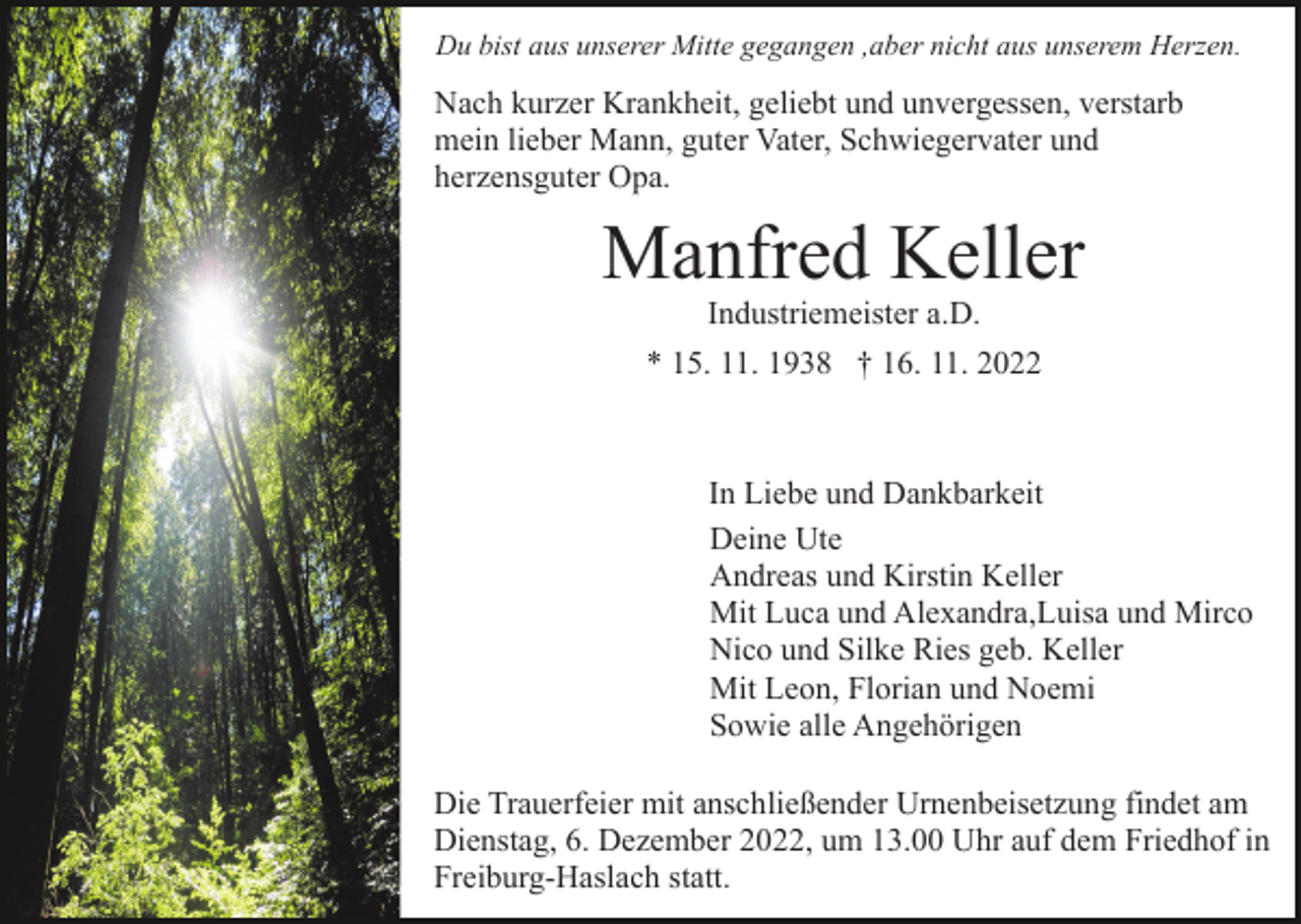 <p>Du bist aus unserer Mitte gegangen ,aber nicht aus unserem Herzen.</p><p>Nach kurzer Krankheit, geliebt und unvergessen, verstarb<br />mein lieber Mann, guter Vater, Schwiegervater und<br />herzensguter Opa.</p><p>Manfred Keller<br />Bild einfügen</p><p>Industriemeister a.D.</p><p>* 15. 11. 1938 † 16. 11. 2022</p><p>In Liebe und Dankbarkeit<br />Deine Ute<br />Andreas und Kirstin Keller<br />Mit Luca und Alexandra,Luisa und Mirco<br />Nico und Silke Ries geb. Keller<br />Mit Leon, Florian und Noemi<br />Sowie alle Angehörigen<br />Die Trauerfeier mit anschließender Urnenbeisetzung findet am<br />Dienstag, 6. Dezember 2022, um 13.00 Uhr auf dem Friedhof in<br />Freiburg-Haslach statt.</p>