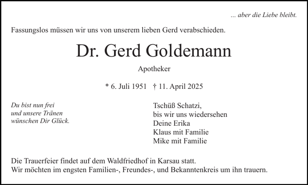 <p>... aber die Liebe bleibt.</p><p>Fassungslos müssen wir uns von unserem lieben Gerd verabschieden.</p><p>Dr. Gerd Goldemann<br />Apotheker<br />* 6. Juli 1951 † 11. April 2025<br />Du bist nun frei<br />und unsere Tränen<br />wünschen Dir Glück.</p><p>Tschüß Schatzi,<br />bis wir uns wiedersehen<br />Deine Erika<br />Klaus mit Familie<br />Mike mit Familie</p><p>Die Trauerfeier findet auf dem Waldfriedhof in Karsau statt.<br />Wir möchten im engsten Familien-, Freundes-, und Bekanntenkreis um ihn trauern.</p>