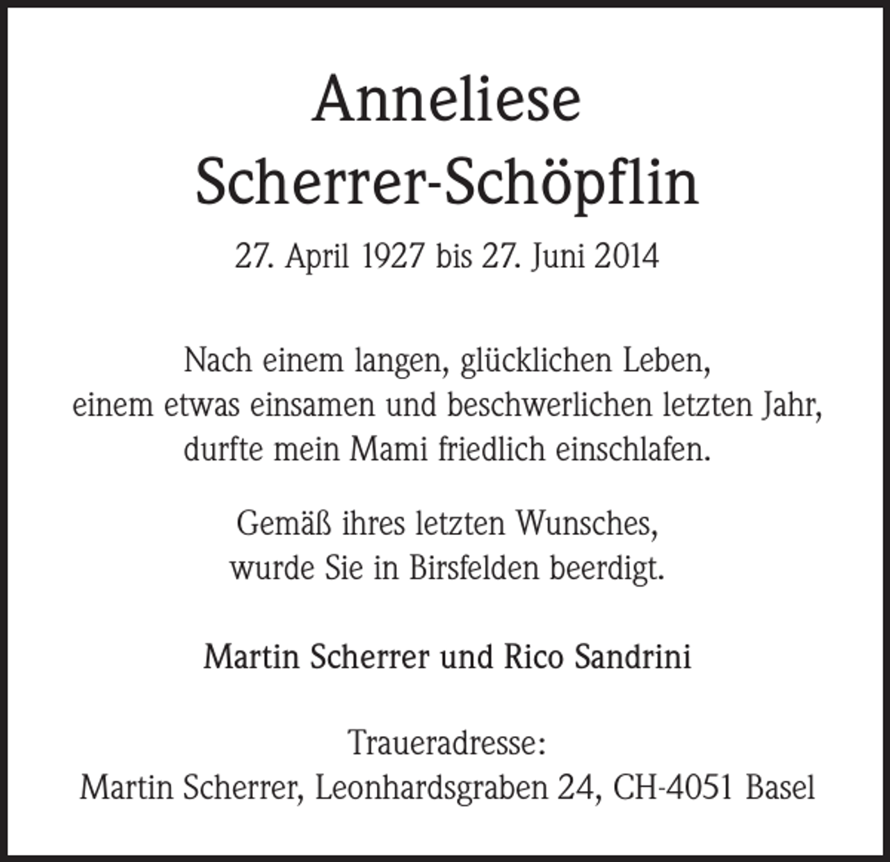 <p>Anneliese<br />Scherrer-Schöpflin<br />27. April 1927 bis 27. Juni 2014<br />Nach einem langen, glücklichen Leben,<br />einem etwas einsamen und beschwerlichen letzten Jahr,<br />durfte mein Mami friedlich einschlafen.<br />Gemäß ihres letzten Wunsches,<br />wurde Sie in Birsfelden beerdigt.<br />Martin Scherrer und Rico Sandrini<br />Traueradresse:<br />Martin Scherrer, Leonhardsgraben 24, CH-4051 Basel</p>