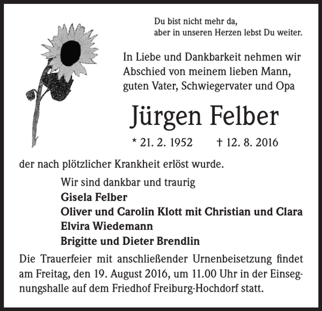 <p>Du bist nicht mehr da,<br />aber in unseren Herzen lebst Du weiter.</p><p>In Liebe und Dankbarkeit nehmen wir<br />Abschied von meinem lieben Mann,<br />guten Vater, Schwiegervater und Opa</p><p>Jürgen Felber</p><p>* 21. 2. 1952 † 12. 8. 2016</p><p>der nach plötzlicher Krankheit erlöst wurde.<br />Wir sind dankbar und traurig<br />Gisela Felber<br />Oliver und Carolin Klott mit Christian und Clara<br />Elvira Wiedemann<br />Brigitte und Dieter Brendlin<br />Die Trauerfeier mit anschließender Urnenbeisetzung findet<br />am Freitag, den 19. August 2016, um 11.00 Uhr in der Einsegnungshalle auf dem Friedhof Freiburg-Hochdorf statt.</p>